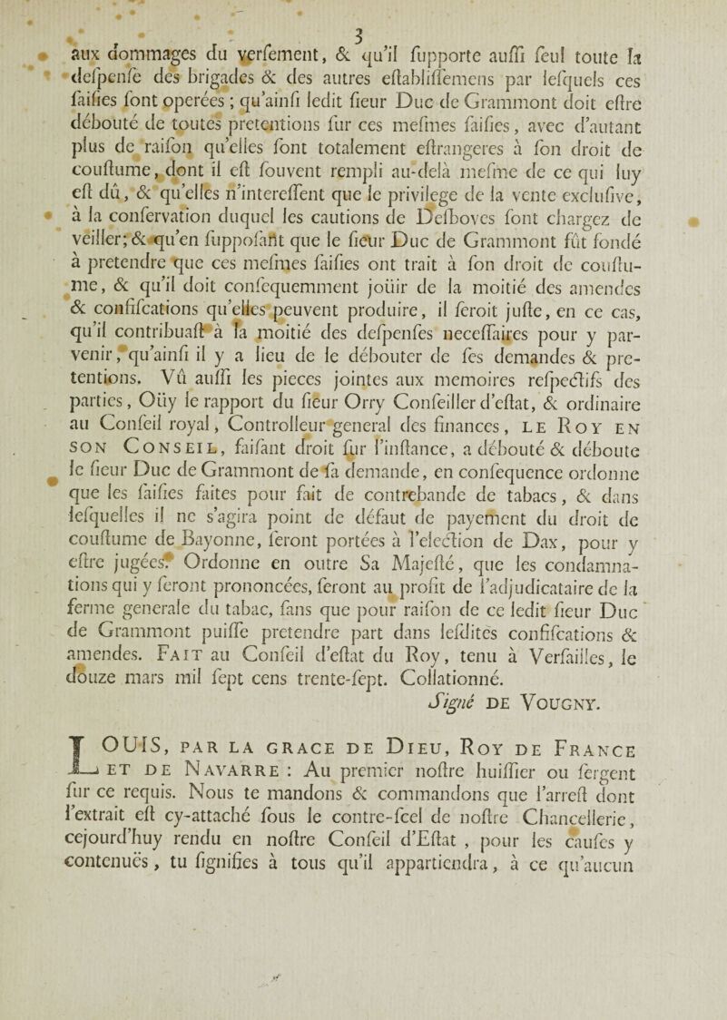 aux dommages du verfement, & qu'il fupporte auffi feu! toute h defpenfë des brigades & des autres etablitëmens par lefquels ces failles font opérées ; qu’ainfi ledit fieur Duc de Grammont doit etre débouté de toutes prétentions fur ces mefmes failles, avec d’autant plus de raifon quelles font totalement étrangères à fon droit de coutume, dont il et fouvent rempli au-delà mefme de ce qui luy et dû, & qu’elles ri’intereffent que le privilège de la vente exclufive, à la confervation duquel les cautions de Delboves font chargez de veiller; & qu’en fiuppofarit que le fieur Duc de Grammont fût fondé a prétendre que ces mefmes faites ont trait à fon droit de coutu¬ me, & qu’il doit confequemment joüir de la moitié des amendes Sc confifcations qu’elles peuvent produire, il fèroit jute, en ce cas, qu’il contribuât à la moitié des defpenfes necetaires pour y par¬ venir, qu’ainf il y a lieu de le débouter de les demandes & pré¬ tentions. Vu aulfi les pièces jointes aux mémoires refpcélifs des parties, Ouy le rapport du fieur Orry Confeillerd’etat, & ordinaire au Confeii royal, Controlleur general des finances, le Roy en son Conseil, failant droit fur i’intance, a débouté & déboute le fieur Duc de Grammont de fa demande, en confequence ordonne que les faites faites pour fait de contrebande de tabacs, & dans iefquelles il ne s’agira point de défaut de payement du droit de coutume de Bayonne, feront portées à felecfion de Dax, pour y efire jugées? Ordonne en outre Sa Majeté, que les condamna¬ tions qui y feront prononcées, feront au profit de l’adjudicataire de la ferme generale du tabac, fans que pour raifon de ce ledit fieur Duc de Grammont puifie prétendre part dans lefditcs confifcations & amendes. Fait au Confeii d’efiat du Roy, tenu à Verfiiiües, le douze mars mil fept cens trente-fept. Collationné. Sifflé DE VOUGNY. LOUIS, PAR LA GRACE DE DlEU, RoY DE FRANCE et de Navarre : Au premier notre huiffier ou fergent fur ce requis. Nous te mandons & commandons que i’arret dont l’extrait et cy-attaché fous le contre-fcel de notre Chancellerie, cejourd’huy rendu en notre Confeii d’Etat , pour les caufes y contenues, tu fignifies à tous qu’il appartiendra, à ce qu’aucun