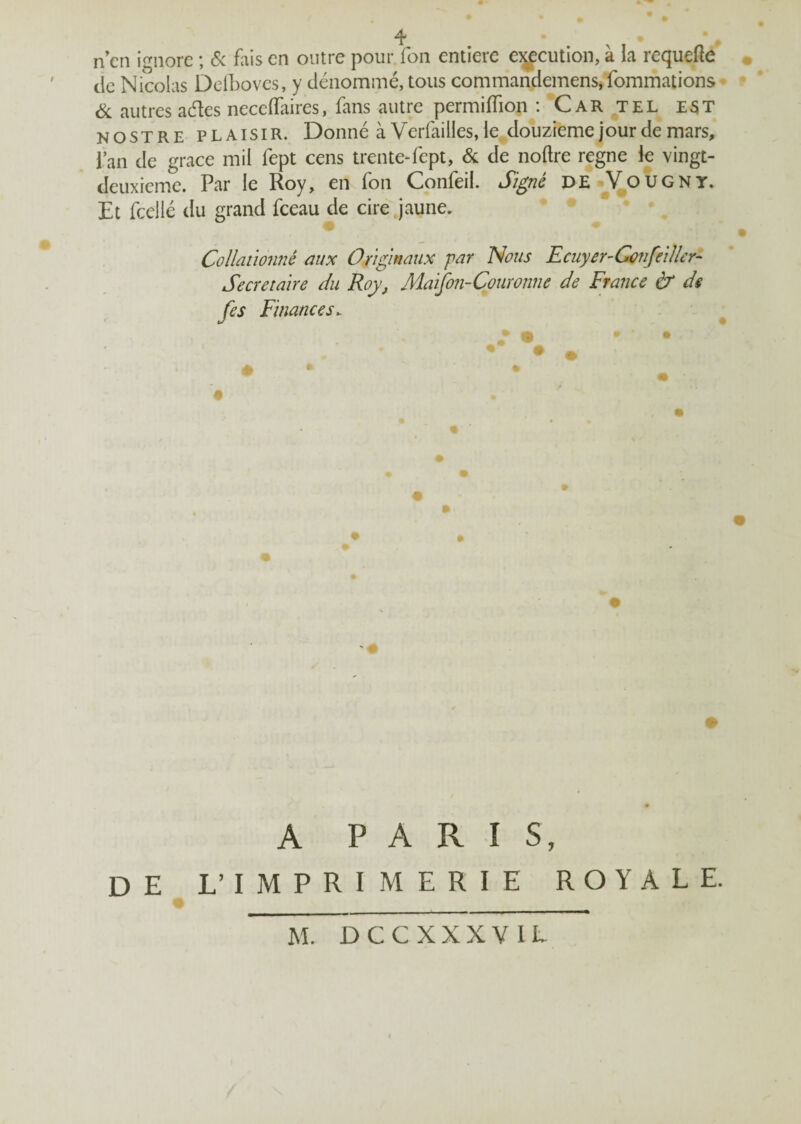 ! # n en ignore ; & fais en outre pour fon entière execution, à la requefle de Nicolas Defboves, y dénommé, tous commandemens,fommations & autres aétes neceiïaires, fans autre permiffiop : Car tel e$t nostre plaisir. Donné à Verfailles, ie douzième jour de mars, Pan de grâce mil fept cens trente-fept, & de noftre régné ie vingt- deuxieme. Par le Roy, en fon Confeil. Signé DE Vougnt. Et fcellé du grand fceau de cire jaune. • • , * Collationné aux Originaux par Nous Ecuyer-Confaller- Secrétaire du Roy, Maifon-Couronne de France & ds fes Finances. • ' • A PARIS, DE L’imprimerie royale. M. DCCXXXVIL
