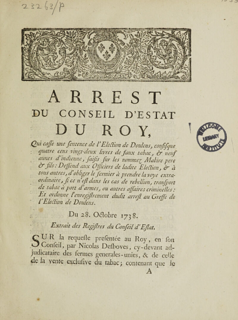 F ** -2- 2 1 A R R E S T DU CONSEIL D’ESTAT D U ROY, Qj-à caffe une fente ne e de l Eleflion de Doulens, confifque quatre cens vingt-deux livres de faux tabac, & neuf aunes d indienne, fiifs fur les nomme£ Aîabire pere & fils • Deffend aux Officiers de ladite Election, àu à tous aunesj d obliger le fermier à prendre la voye extra- ouiinan e, f ce n efl dans les cas de rébellion, tranfport de taoac a port d armes, ou autres affaires criminelles : Et ordonne f enregfircment dudit arrefl au Greffe de l’Eleâion de Doulens. > Du 28. Oélobre 1738. Extrait des Regi/lres du Confeil d’EJlat. SU R fa requefle prefentée au Roy, en Ton Confeil, par Nicolas Defboves, cy-devant ad¬ judicataire des fermes generales-unies, & de celle <Ie la vente excluftve du tabac ; contenant que le A