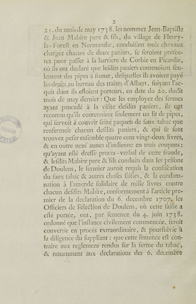 & Jean Mabire pere 6c fils, du village de Fleury- la-Foreft en Normandie, conduifant trois chevaux chargez chacun de deux paniers, fe feroient prefen- tez pour paffier à la barrière de Corbie en Picardie, où ils ont déclaré que lefdits paniers contenoient feu¬ lement des pipes à fumer, desquelles ils a voient payé les droits au bureau des traites d’Albert, fuivanr l’ac¬ quit dont ils ertoient porteurs, en date du 20. dudit mois de may dernier : Que les employez des fermes ayant procédé à la vifite defdits paniers, ils ont reconnu qu’ils contenoient feulement un lit de pipes, qui lèrvoit à couvrir feize paquets de faux tabac que renfermoir chacun défaits paniers, 6c qui fe font trouvez pefer enfémblequatre cens vingt-deux livres, 6c en outre neuf aunes d’indienne en trois coupons: qu'ayant efté dreffé procès-verbal de cette fraude, 6c lefdits Mabire pere 6c fis conduits dans les prifons deDouîens, le fermier auroit requis la confifcation du faux tabac 6c autres chofes faifies, 6c la condam¬ nation à l’amende folidaire de mille livres contre chacun defdits Mabire, conformement à l’article pre¬ mier de la déclaration du 6. décembre 1707. les Officiers de l-eleélion de Douions, où cette faille a cfté portée, ont, par fentence du 4. juin 1738. ordonné que Pinftance civilement commencée, feroit convertie en procès extraordinaire, 6c pourfuivie à la diligence du fuppliant : que cette fentence efl con¬ traire aux reglemens rendus fur la ferme du tabac, 6c notamment aux déclarations des 6. décembre