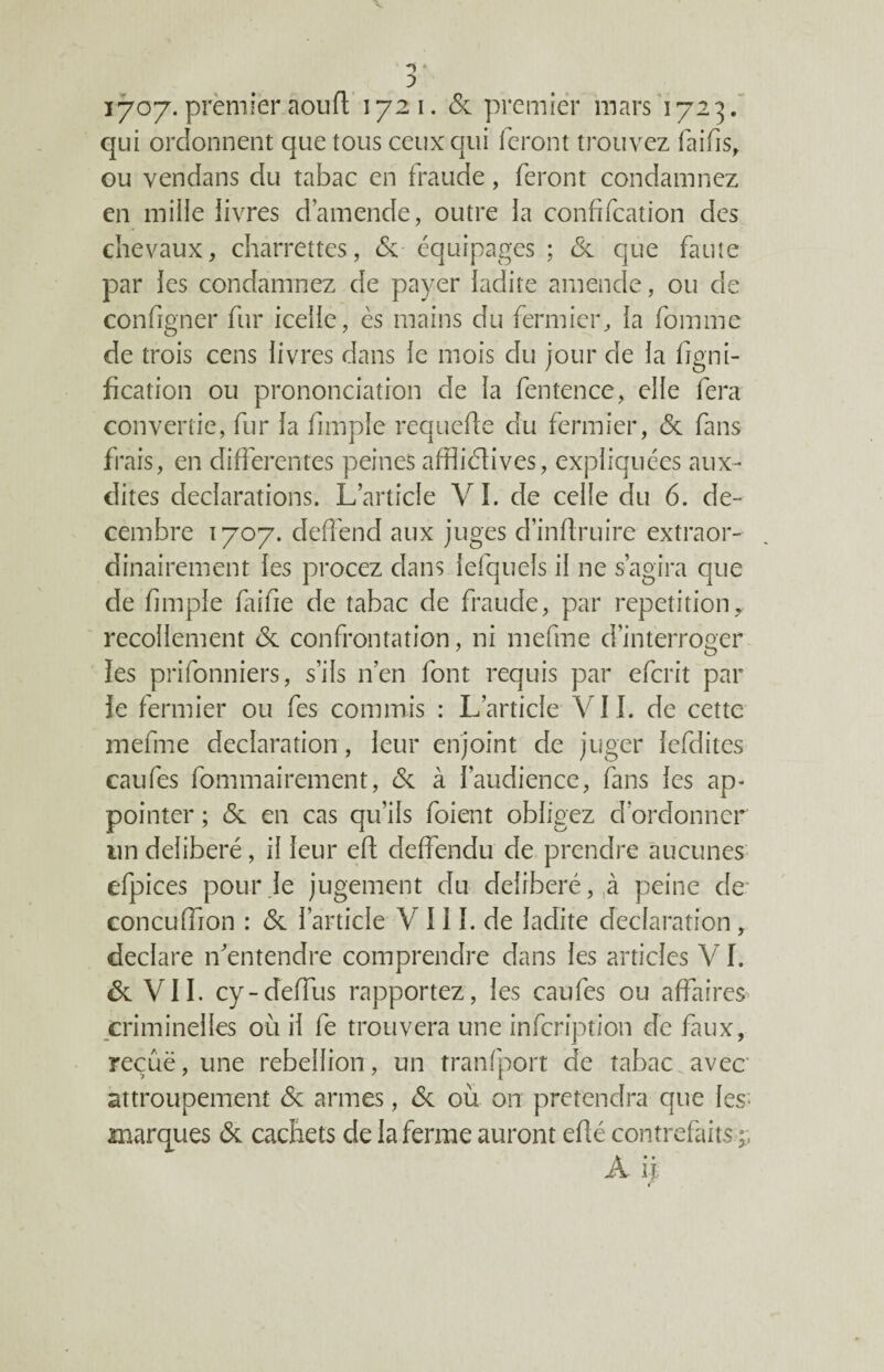 îyoy. prèmièr aoufl; 1721. 6c premier mars 1723. qui ordonnent que tous ceux qui feront trouvez fai fis, ou vendans du tabac en fraude, feront condamnez en mille livres d’amende, outre la confifcation des chevaux, charrettes, 6c équipages ; 6c que faute par les condamnez de payer ladite amende, ou de configner fur icelle, es mains du fermier, la fomme de trois cens livres dans le mois du jour de la ligni¬ fication ou prononciation de la fentence, elle fera convertie, fur la fimple requefte du fermier, 6c fans frais, en differentes peines affliélives, expliquées aux- dites déclarations. L’article VI. de celle du 6. dé¬ cembre 1707. deffend aux juges d’inflruire extraor¬ dinairement les procez dans fefquels il ne s’agira que de fimple fai fie de tabac de fraude, par répétition, recollement 6c confrontation, ni mefme d’interroger les prifonniers, s’ils n’en font requis par efcrit par le fermier ou fes commis : L’article VII. de cette mefme déclaration, leur enjoint de juger lefdites caufes fommairement, 6c à l’audience, fans les ap¬ pointer ; 6c en cas qu’ils foient obligez d’ordonner un délibéré, il leur eft deffendu de prendre aucunes efpices pour Je jugement du délibéré, ,à peine de concuffion : 6c l’article V 111. de ladite déclaration, déclaré n’entendre comprendre dans les articles VI. 6c VII. cy-deffus rapportez, les caufes ou affaires criminelles où il fe trouvera une infcription de faux, reçûë, une rébellion, un tranfport de tabac avec attroupement 6c armes, 6c où on prétendra que les; marques 6c cachets de la ferme auront eflé contrefaits A ü r