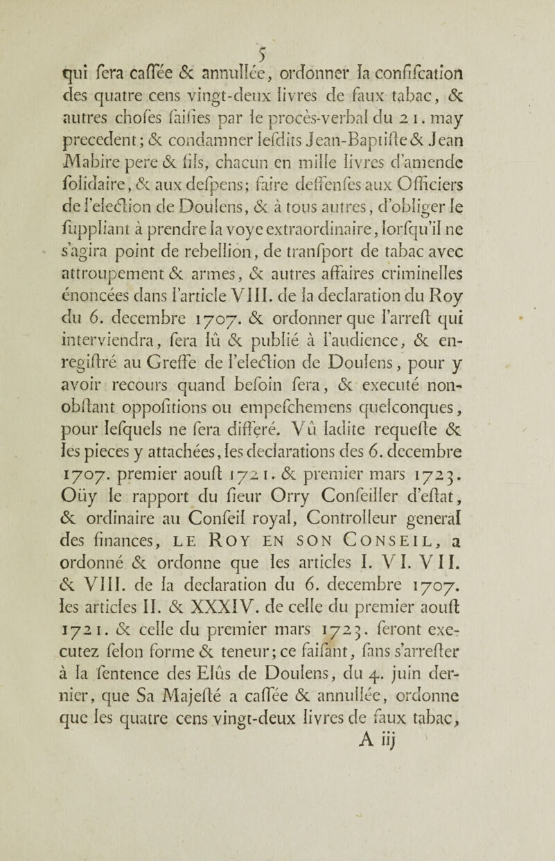 $ qui fera cafTée 6c annullée, ordonner îa confifcation des quatre cens vingt-deux livres de faux tabac, 6c autres chofes faines par le procès-verbal du 2 1. may precedent ; 6c condamner lefdits jean-Baptide& Jean Mabire pere6c fils, chacun en mille livres d’amende folidaire, 6c aux defpens; faire cleffenfes aux Officiers de feleétion de Doulens, 6c à tous autres, d’obliger le fuppliant à prendre la voye extraordinaire, lorfqu’il ne s’agira point de rébellion, de tranfport de tabac avec attroupement 6c armes, 6c autres affaires criminelles énoncées dans l’article VIII. de la déclaration du Roy du 6. décembre 1707. 6c ordonner que l’arreff qui interviendra, fera lû 6c publié à l'audience, 6c en- regidré au Greffe de l’eleélion de Doulens, pour y avoir recours quand befoin fera, 6c exécuté non- obffant oppofitions ou empefehemens quelconques, pour îefquels ne fera différé. Vu ladite requede 6c les pièces y attachées, les déclarations des 6. décembre 1707. premier aoud 172 1. 6c premier mars 1723. Oüy le rapport du fieur Orry Confeiller d’edat, 6c ordinaire au Confeil royal, Controlleur general des finances, le Roy en son Conseil, a ordonné 6c ordonne que les articles I. Y I. V11. 6c VIII. de la déclaration du 6. décembre 1707. les articles IL & XXXIV. de celle du premier aoud 1721. 6c celle du premier mars 1723. feront exé¬ cutez félon forme 6c teneur; ce faifant, fans sarreder à la fentence des Elus de Doulens, du 4. juin der¬ nier, que Sa Majedé a caffée 6c annullée, ordonne que les quatre cens vingt-deux livres de faux tabac, A iij '