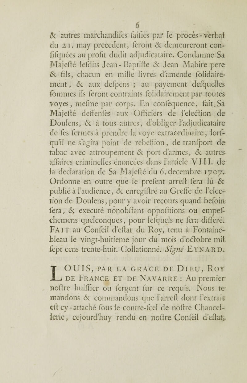 6c autres marchandises failles par le procès -verbal du 21. imay precedent, feront 6c demeureront con- fifquées au profit dudit adjudicataire. Condamne Sa Majefté iefdits Jean-Baptifle 6c Jean Mabire pere 6c fiïs, chacun en mille livres d’amende folidaire- ment, 6c aux defpens ; au payement defquelles fommes ils feront contraints folidairement par toutes voyes, mefme par corps. En confequence, fait.Sa Majefté deffenfes aux Officiers de l’eledlion de Doulens, 6c à tous autres, dobliger l’adjudicataire de fes fermes à prendre la vovc extraordinaire, lors¬ qu'il ne s agira point de rébellion, de tranfport de- tabac avec attroupement & port d’armes, 6c autres affaires criminelles énoncées dans l’article VIII. de la déclaration de Sa Majefté du 6. décembre 1707. Ordonne en outre que le prêtent arreft fera lu 6c publié à l’audience, 6c enregiftré au Greffe de Sélec¬ tion de Doulens, pour y avoir recours quand befbin fera, ôç. exécuté nonobftant oppofitions ou empef- chemens quelconques, pour lefquels ne fera différé. Fait au Confeil d’eftat du Roy, tenu à Fontaine¬ bleau le vingt-huitieme jour du mois doélobre mit fept cens trente-huit. Collationné. Signé Eynard. LOUIS, PAR LA GRACE DE DlEU, ROY de France et de Navarre : Au premier noftre huiftler ou fergent fur ce requis. Nous te mandons 6c commandons que l’arreft dont l’extrait eft cy-attaché fous le contre-fcel de noftre Chancel¬ lerie, cejourd’huy rendu en noftre Confeil d’eflat^