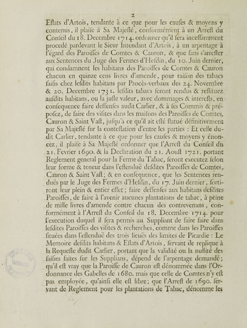 Eflats d’Artois, tendante à ce que pour les caufes & moyens y contenus, il plaife à Sa Majeflé, conformement à un Arrefl du Confeil du 18. Décembre 1714. ordonner qu’il fera inceffamment procédé pardevant le Sieur Intendant d’Artois, à un arpentage à l’égard des Paroiffes de Comtes 6c Cauron, Sc que fins s’arrefter aux Sentences du Juge des Fermes d’Hefdin, du 1 o. Juin dernier, qui condamnent les habitans des Paroiffes de Comtes 6c Cauron chacun en quinze cens livres d’amende, pour raifon des tabacs faifis chez lefdits habitans par Procès-verbaux des 24. Novembre 6c 20. Décembre 173 u lefdits tabacs feront rendus 6c refîituez aufdits habitans, ou la juffe valeur, avec dommages 6c interdis, en confequence faire deffenfès audit Carîier, 6c à fes Commis 6c pré- pofèz, de faire des vihtes dans les maifbns des Paroiffes de Comtes, Cauron 6c Saint Vaft, jufqu a ce qu’il ait cfîé Uatué définitivement par Sa Majeflé fur la conteflation d’entre les parties : Et celle du- dit Carlier, tendante à ce que pour les caufes 6c moyens y énon¬ cez, il plaife à Sa Majeflé ordonner que i’Arrefl du Confeil du 21. Février 1690. 6c la Déclaration du 21. Aoufl 1721. portant Reglement general pour la Ferme du Tabac, feront executez félon leur forme 6c teneur dans i’eflenduë defdites Paroiffes de Comtes,. Cauron 6c Saint Vafl; 6c en confequence, que les Sentences ren¬ dues par le Juge des Fermes d’Hefdin, du 17. Juin dernier, foui¬ ront leur plein 6c entier effet ; faire deffènfes aux habitans defdites Paroiffes, de faire à l’avenir aucunes plantations de tabac, à peine de mille livres d’amende contre chacun des contrevenans, con¬ formément à i’Arrefl du Confeil du 18. Décembre 1714. pour l’execution duquel il fera permis au Suppliant de faire faire dans lefdites Paroiffes des vihtes 6c recherches, comme dans les Paroiffes htuées dans l’eflenduë des trois lieues des limites de Picardie : Le Mémoire defdits habitans 6c Eflats d’Artois, fervant de répliqué à la Requefle dudit Carlier, portant que la validité ou la nullité des fàifies faites fur les Supplians, dépend de l’arpentage demandé; qu’il efl vray que la Paroiffe de Cauron efl dénommée dans l’Or¬ donnance des Gabelles de 1 680. mais que celle de Comtes n’y efl pas employée, qu’ainfi elle efl libre; que l’Arrefl de 1690. fer- yant de Reglement pour les plantations de Tabac, dénomme les