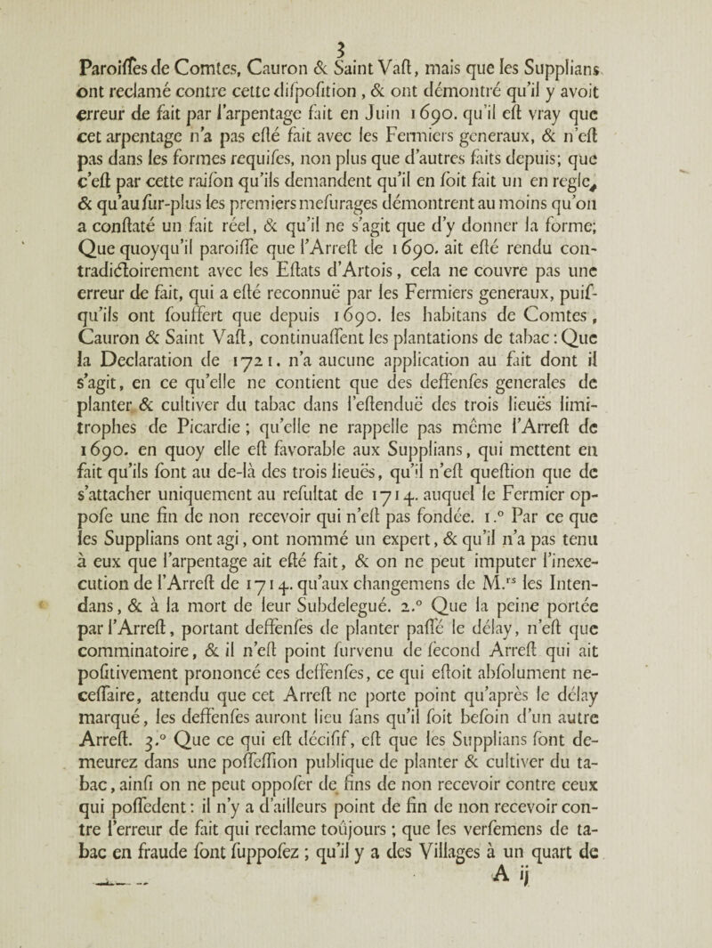 Paroiffesde Comtes, Cauron Si Saint Vaft, mais que les Supplians ont redamé contre cette difpofition , Si ont démontré qu’il y avoit erreur de fait par l’arpentage fait en Juin 1690. qu’il efl vray que cet arpentage ha pas eflé fait avec les Fermiers generaux, Si n’eft pas dans les formes requifes, non plus que d’autres faits depuis; que c’eft par cette raifon qu’ils demandent qu’il en foit fait un en réglé. Si qu’aufur-plus les premiersmefurages démontrent au moins qu’on a conftaté un fait réel , Si qu’il ne s’agit que d’y donner la forme; Que quoyqu’il paroiffe que l’Arrefl de 1690. ait eflé rendu con- tradiéloirement avec les Eflats d’Artois, cela ne couvre pas une erreur de fait, qui a eflé reconnue par les Fermiers generaux, puif- qu’ils ont fouffert que depuis 1690. les habitans de Comtes f Cauron Sc Saint Vaft, continuaient les plantations de tabac : Que la Déclaration de 1721. n’a aucune application au fiait dont il s’agit, en ce qu’elle ne contient que des deffenfes generales de planter Si cultiver du tabac dans refendue des trois lieues limi¬ trophes de Picardie ; qu’elle ne rappelle pas même i’Arrefl de 1690. en quoy elle eft favorable aux Supplians, qui mettent en fait qu’ils font au de-Ià des trois lieues, qu’il n’efl queflion que de s’attacher uniquement au refultat de 1714.. auquel le Fermier op- pofe une fin de non recevoir qui n’ell pas fondée. 1.° Par ce que les Supplians ont agi, ont nommé un expert, Si qu’il n’a pas tenu à eux que l’arpentage ait eflé fait, Si on ne peut imputer l’inexe¬ cution de l’Arreft de 171 4. qu’aux changemens de M.r5 les Inten- dans, Si à la mort de leur Subdelegué. 2.0 Que la peine portée parl’Arreft, portant deffenfes de planter paffé le délay, n’efl que comminatoire, Si il n’efl point furvenu de fécond Arrefl qui ait poûtivement prononcé ces deffenfes, ce qui efloit abfolument ne- ceffaire, attendu que cet Arrefl ne porte point qu’après le délay marqué, les deffenfes auront lieu fans qu’il foit befoin d’un autre Arrefl. 3.0 Que ce qui efl décifif, efl que les Supplians font de¬ meurez dans une poffeffion publique de planter Si cultiver du ta¬ bac , ainfi on ne peut oppofèr de fins de non recevoir contre ceux qui poffedent : il n’y a d’ailleurs point de fin de non recevoir con¬ tre l’erreur de fait qui reclame toujours ; que les verfemens de ta¬ bac en fraude font fuppofez ; qu’il y a des Villages à un quart de a ij
