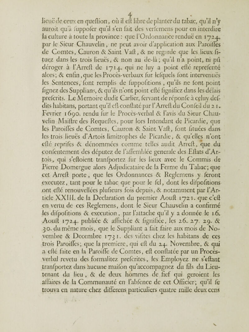 licuëcfc ceux en queflion, où il efl libre de planter du tabac, qu’il n y auroit qu'à fuppofer qu’il s en fait des verfemens pour en interdire la culture à toute la province : que f Ordonnance rendue en 1724.. par le Sieur Chauvelin, ne peut avoir d’application aux Paroilfes de Comtes, Cauron 6c Saint Vaft, 6c ne regarde que les lieux fi- tuçz dans les trois lieues, 6c non au cle-là; qu’il n’a point, ni pu déroger à l’Arrefl de 171-f. qui ne luy a point eflé reprefenté alors; 6c enfin, que les Procès-verbaux fur lefquels font intervenues les Sentences, font remplis de fuppofitions , qu’ils ne font point fignez des Supplians, 6c qu’ils n’ont point eflé fignifiez dans les délais preferits. Le Mémoire dudit Carlier, fervant de reponfe à celuy def- dits habitans, portant qu’il efl conflaté par l’Arrefl du Confeil du 2 i. Février 1690. rendu fur le Procès-verbal 6c l’avis du Sieur Chain velin Maiftre des Requefles, pour lors Intendant de Picardie, que les Paroiffes de Comtes, Cauron Si Saint Vaft, font ht liées dans les trois lieues d’Artois limitrophes de Picardie, Si qu’elles n’ont eflé reprifès Si dénommées comme telles audit Arrefl, que du confentement des députez de i’afïèmbiée generale des Eftats d’Ar¬ tois r qui s’efloient tranfportez fiir les lieux avec le Commis de Pierre Domergue alors Adjudicataire de la Ferme du Tabac; que cet Arrefl porte , que les Ordonnances 6c Reglemens y feront executez, tant pour le tabac que pour le fel, dont les difpofitions ont eflé renouvellées plufieurs fois depuis, 6c notamment par l’Ar¬ ticle XXIII. de la Déclaration du premier Aoufl 1721. quec’efi en vertu de ces Reglemens, dont le Sieur Chauvelin a confirmé les difpofitions 6c execution , par l’attache qu’il y a donnée le 16, Aoufl 1724. publiée 6c affichée 6c fignifiée, les 26. 27. 29. Si 30. du même mois, que le Suppliant a fait faire aux mois de No¬ vembre 6c Décembre 1731. des vifites chez les habitans de ces trois Paroiffes; que la première, qui efl du 24. Novembre, 6c qui a eflé faite en la Paroiffe de Comtes, efl conflatée par un Procès- verbal revetu des formalitez preferites, les Employez ne s’dlant tranfportez dans hucune maifbn qu’accompagnez du fils du Lieu¬ tenant du lieu , 6c de deux hommes de fief qui geroient les affaires de la Communauté en l’abfence de cet Officier; qu’il fe trouva en nature chez differens particuliers quatre mille deux cens