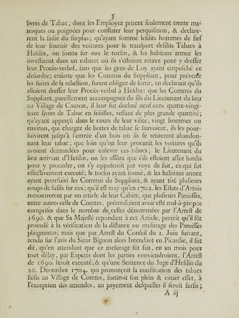 {ivres de Tabac, dont les Employez prirent feulement trente ma- noques ou poignées pour condater leur perquifition, & déclarè¬ rent la faifie du furplus; qu’ayant fommé iefdits hommes de fief de leur fournir des voitures pour le tranfport defdits Tabacs à Hefdin,. on fonna fur eux le tocfin, & les habitans armez les inveftirent dans un cabaret où ils s’efioient retirez pour y drefîèr leur Procès-verbal, fans que les gens de Loy ayent empefché ce defbrdre; enforte que les Commis du Suppliant, pour préveirïr les fuites de la rébellion, furent obligez de fortir, en déclarant qu’ils alloient drefler leur Procès-verbal à Hefdin: que les Commis du Suppliant, pareillement accompagnez du fils du Lieutenant du lieu au Village de Cauron, il leur fut déclaré neuf cens quatre-vingt- leize livres de Tabac en feuilles, refiant de plus grande quantité; qu’ayant apperçû dans le cours de leur vilite, vingt hommes ou environ, qui chargez de bottes de tabac fe fauvoient, ils les pour- fuivirent jufqu a l’entrée d’un bois où ils fc retirèrent abandon¬ nant leur tabac ; que loin qu’on leur procurât les voitures qu’ils avoient demandées pour enlever ces tabacs, le Lieutenant du lieu arrivant d’Hefdin, on les afîiira que s’ils efioient afiez hardis pour y procéder, on s’y oppoferoit par voye de fait, ce qui fut effèélivemcnt exécuté; le tocfin ayant fbnné, & les habitans armez ayant poiirfuivi les Commis du Suppliant, & ayant tiré plufieurs coups de fufils fur eux; qu’il efi vray qu’en 1702. les Efiats d’Artois remontrèrent par irn article de leur Cahier, que plufieurs Paroiffes, entre autres celle de Comtes, prétendaient avoir eflé mal-à-propos comprifès dans le nombre descelles dénommées par l’Arrefi de j 690. & que Sa Majefié répondant à cet Article, permit qu’il fût procédé à la vérification de la difiance ou mefurage des Paroiffes plaignantes; mais que par Arrefi du Confeil du 2. Juin fuivant, rendu fur l’avis du Sieur Bignon alors Intendant en Picardie, il fut dit, qu’en attendant que ce mefurage fût fait, en lin mois pour tout délay, par Experts dont les parties conviendraient, P Arrefi: de 1690, feroit exécuté, & qu’une Sentence du Juge d’Hefdin du 20. Décembre 1704. qui prononçoit la confifcation des tabacs faifis au Village de Comtes, fartiroit fon plein & entier effet, à l’exception des amendes, au payement defquelles il fèroit furfis A iij