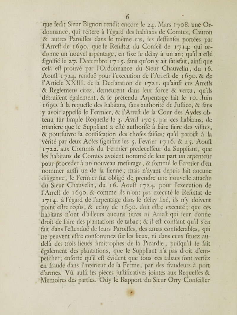 que ledit Sieur Bignon rendit encore Je 24. Mars 1708. une Or¬ donnance, qui réitéré à 1 egard des habitans de Comtes, Cauron 6c autres Parodies dans le même cas, les deffenfes portées par i’Arrefl de 1690. que le Refùltat du Confeii de 1714; qui or¬ donne un nouvel arpentage, en fixe le délay à un an ; qu’iî a eflé figniné le 27. Décembre 1715. fans qu’on y ait fatisfait, ainfi que cela efl prouvé par l’Ordonnance du Sieur Chauvelin, du 16. Aoufl 1724. rendue pour l’execution de l’Arrcfl de 1690. 6c de l’Article XXIII. de la Déclaration de 1721. qu’ainfi ces Arrefîs 6c Reglemens citez, demeurent dans leur force 6c vertu, qu’ils détruifent également, 6c le prétendu Arpentage fait le 10. Juin 1690. à la requefle des habitans, fans authorité de Juflice, 6c fans y avoir appellé le Fermier, 6c l’Arrefl de la Cour des Aydes ob¬ tenu fur fimple Requefle le 3. Avril 1705. par ces habitans; de maniéré que le Suppliant a eflé authorifë à faire faire des vifitcs, 6c pourfuivre la confifcation des chofes laides ; qu’il paroift à la vérité par deux Actes lignifiez les 5. Février 1716. 6c 25. Aoufl 1722. aux Commis du Fermier predeccfîcur du Suppliant, que les habitans de Comtes avoient nommé de leur part un arpenteur pour procéder à un nouveau mefurage, 6c fommé le Fermier d’en nommer auffi un de la ficnne ; mais n ayant depuis fait aucune diligence, le Fermier fut obligé de prendre une nouvelle attache du Sieur Chauvelin, du 16. Aoufl 1724. pour l’execution de l’Arrefl de 1 690. 6c comme ils 11’ont pas exécuté le Refùltat de 1714. à I egard de l’arpentage dans le délay fixé, ils n’y doivent point eftre reçus, 6c celuy de 1690. doit eflre exécuté; que ces habitans n’ont d’ailleurs aucuns titres ni Arrcfl qui leur donne droit de faire des plantations de tabac ; 6c il efl confiant qu’il s’en fait dans l’eflenduë de leurs Paroiffcs, des amas confiderablçs, qui ne peuvent eflre confommez fur les lieux, ni dans ceux fituez au- delà des trois lieues limitrophes de la Picardie , puifqu’il fe fait également des plantations, que le Suppliant n’a pas droit d’em- pefeher; enfbrte qu’il efl évident que tous ces tabacs font verfez en fraude dans l’interieur de la Ferme, par des fraudeurs à port d’armes. Vu auffi les pièces juflificatives jointes aux Requefles 6c Mémoires des parties. Oüy le Rapport du Sieur Orry Confeillcr