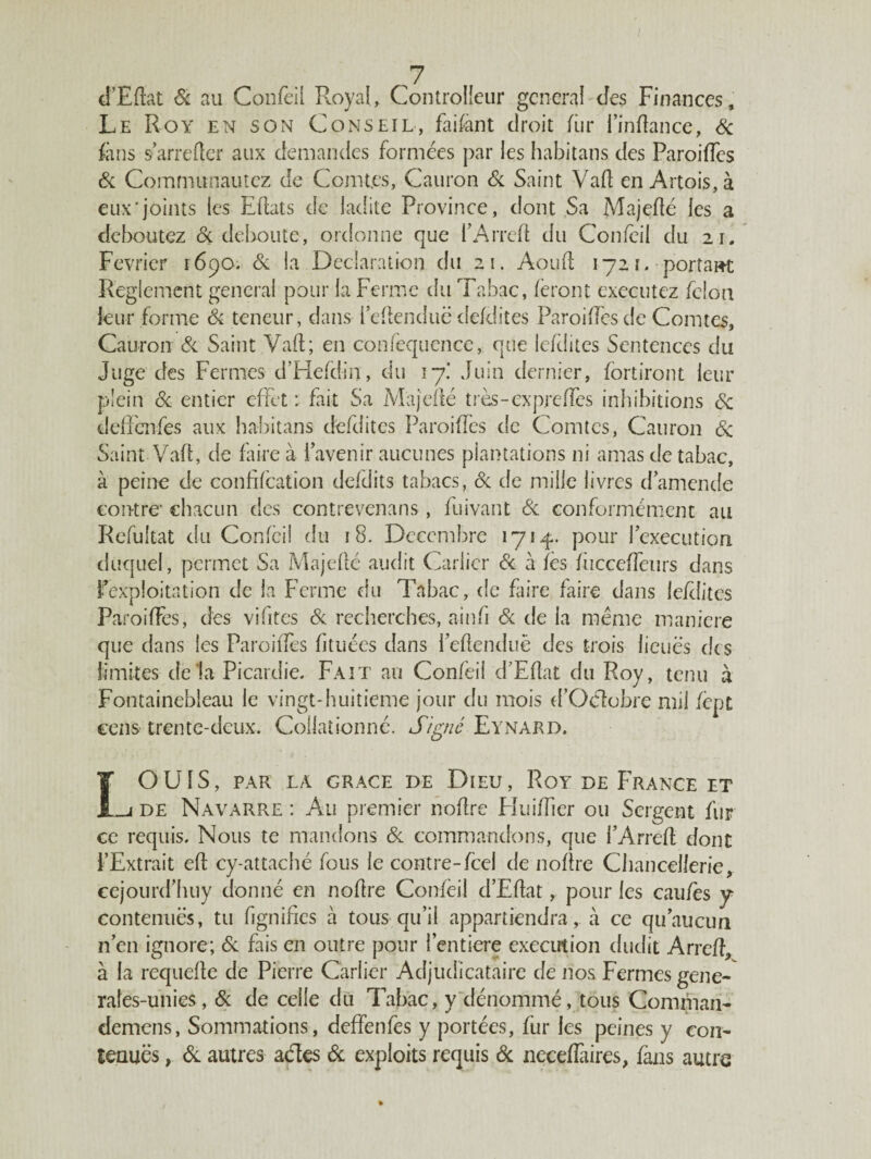 d’Edat & au Confeil Royal, ControHeur general des Finances, Le Roy en son Conseil, faifant droit fur l’indance, Sc fans s’arrêter aux demandes formées par les habitans des Paroiffes Si Communautez de Comtes, Cauron Si Saint Vad en Artois, à eux'joints les Eflats de ladite Province, dont Sa Majedé les a déboutez & débouté, ordonne que l’Arred du Confeil du 21. Février 1690. Si la Déclaration du 21. Aouft 1721. portait Reglement general pour la Ferme du Tabac, feront exécutez félon leur forme Si teneur, dans l’edenduë defdites Parodiés de Comtes, Cauron Si Saint Vad; en confequence, que lefüitcs Sentences du Juge des Fermes d’Hefdin, du 17! Juin dernier, fortiront leur plein Si entier effet : fait Sa Majedé très-expre(Tes inhibitions Sc deffenfes aux habitans defdites Paroiffes de Comtes, Cauron Si Saint Vad, de faire à l’avenir aucunes plantations ni amas de tabac, à peine de confifcation defdits tabacs, Si de mille livres d’amende contre’ chacun des contrevenans , fuivant Si conformément au Refuîtat du Confeil du 18. Décembre 171 pour l’execution duquel, permet Sa Majedé audit Carlicr Si h fès fiicceffeurs dans l’exploitation de la Ferme du Tabac, de faire faire dans lefditcs Paroiffes, des vifites Si recherches, ainfi Si de la meme maniéré que dans les Paroiffes fituées dans l’edenduë des trois lieues des limites de la Picardie. Fait au Confeil d’Edat du Roy, tenu à Fontainebleau le vingt-huitième jour du mois d’Oclobre mil fèpt cens trente-deux. Collationné. Signé Eynard. IOUIS, PAR LA GRACE DE DlEU, RoY DE FRANCE ET _j de Navarre : Au premier nodre Fluiffier ou Sergent fur ce requis. Nous te mandons Si commandons, que l’Arred dont l’Extrait ed cy-attaché fous le contre-feel de nodre Chancellerie, cejourd’huy donné en nodre Confeil d’Edat, pour les cau/ès y contenues, tu lignifies à tous qu’il appartiendra, à ce qu’aucun n’en ignore; Si fais en outre pour l’entiere execution dudit Arred, à la requede de Pierre Carlier Adjudicataire de nos Fermes gene- rafes-unies, & de celle du Tabac, y dénommé, tous Comman- demens, Sommations, deffenfes y portées, fur les peines y con¬ tenues , Si autres actes Si exploits requis Sc neceiïaires, fans autre