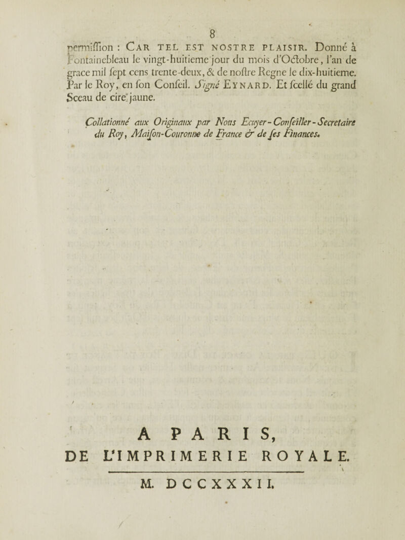 permiflion : Car tel est nostre plaisir. Donné à Fontainebleau le vingt-huitieme jour du mois d’Ocftobre, l’an de grâce mil fept cens trente-deux, & de noftre Régné le dix-huitième. Par le Roy, en fon Confeil. Signé Eynard. Etfceilé du grand Sceau de cire'jaune. Collationné aux Originaux par Nous Ecuyer-Confeiller-Secrétaire du Roy, Maison-Couronne de France & de {es Finances« A PARIS, DE L* IMPRIMERIE ROYALE. M. D C C X X X I I. v