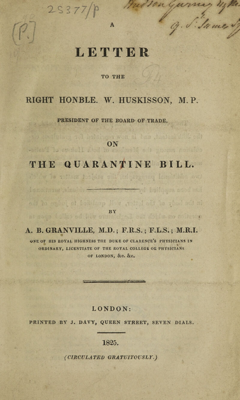 as sO ■ ' ! 3 77 f s A ////&* / 'y /• 7- a. </■ A a^5 7 j7 4S /j LETTER TO THE RIGHT HONBLE. W. HUSKISSON, M. P. PRESIDENT OF THE BOARD OF TRADE, ON THE QUARANTINE BILL. BY A. B. GRANVILLE, M.D.; F.R.S.; F.L.S.; M.R.I. a ONE OF HIS ROYAL HIGHNESS THE DUKE OF CLARENCE’S PHYSICIANS IN • %’ ORDINARY, LICENTIATE OF THE ROYAL COLLEGE OE PHYSICIANS OF LONDON, &C. &C. LONDON: PRINTED BY J. DAVY, QUEEN STREET, SEVEN DIALS. 1825. (CIRCULATED GRATUITOUSLY.) \