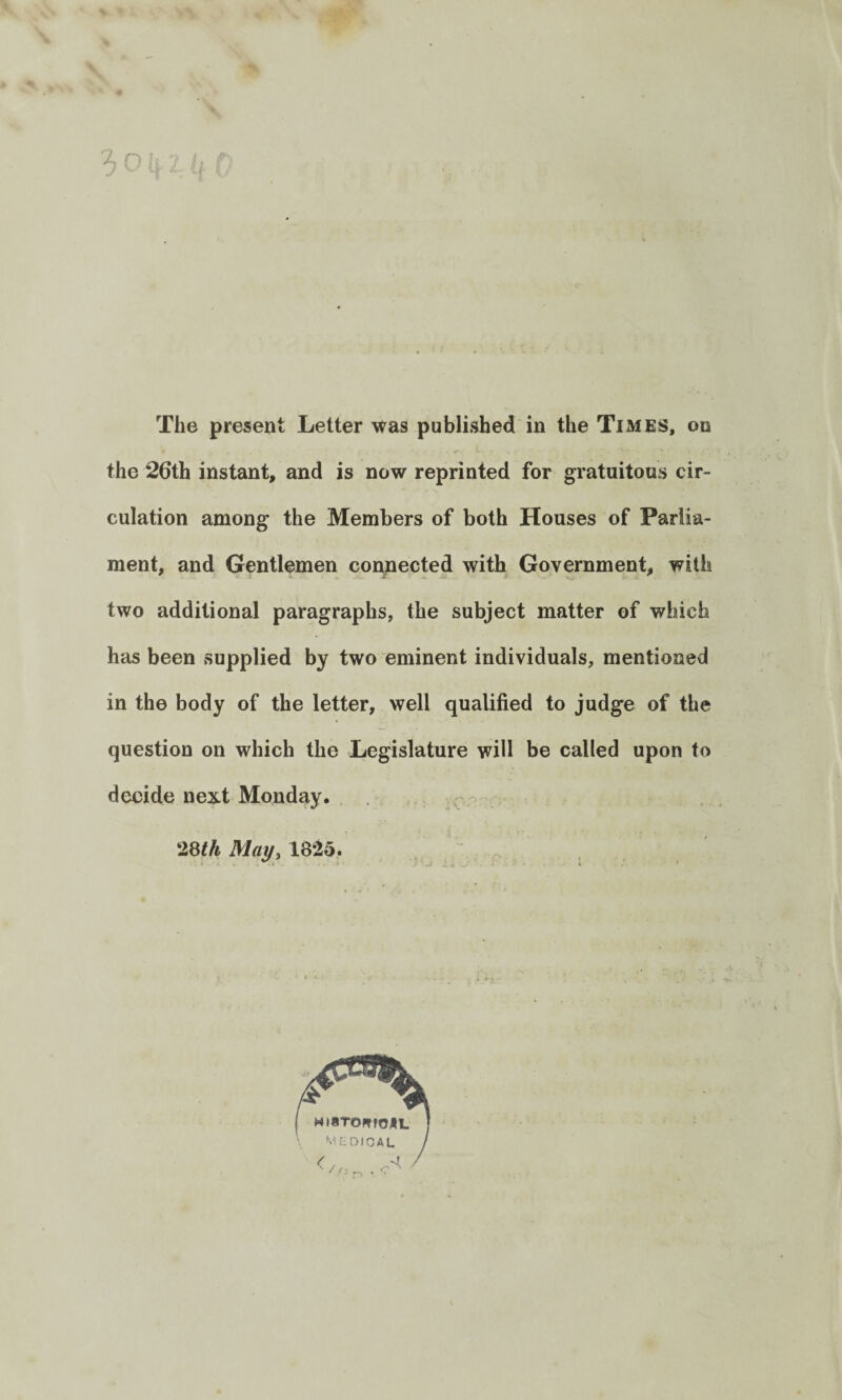 The present Letter was published in the Times, on the 26th instant, and is now reprinted for gratuitous cir¬ culation among the Members of both Houses of Parlia¬ ment, and Gentlemen connected with Government, with two additional paragraphs, the subject matter of which has been supplied by two eminent individuals, mentioned in the body of the letter, well qualified to judge of the question on which the Legislature will be called upon to decide next Monday. !28th May, 18:25.