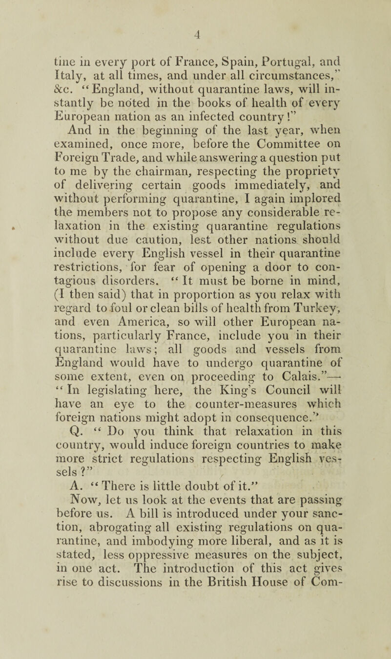 tine in every port of France, Spain, Portugal, and Italy, at all times, and under all circumstances,” See. “England, without quarantine laws, will in¬ stantly be noted in the books of health of every European nation as an infected country!” And in the beginning of the last year, when examined, once more, before the Committee on Foreign Trade, and while answering a question put to me by the chairman, respecting the propriety of delivering certain goods immediately, and without performing quarantine, I again implored the members not to propose any considerable re¬ laxation in the existing quarantine regulations without due caution, lest other nations should include every English vessel in their quarantine restrictions, for fear of opening a door to con¬ tagious disorders. “ It must be borne in mind, (I then said) that in proportion as you relax with regard to foul or clean bills of health from Turkey, O J 7 and even America, so will other European na¬ tions, particularly France, include you in their quarantine laws; all goods and vessels from England would have to undergo quarantine of some extent, even on proceeding to Calais.”—* “ In legislating here, the King’s Council will have an eye to the counter-measures which foreign nations might adopt in consequence.’* Q. “Do you think that relaxation in this country, would induce foreign countries to make more strict regulations respecting English ves¬ sels?” x ‘ A. “ There is little doubt of it.” Now, let us look at the events that are passing before us. A bill is introduced under your sanc¬ tion, abrogating all existing regulations on qua¬ rantine, and imbodying more liberal, and as it is stated, less oppressive measures on the subject, in one act. The introduction of this act gives rise to discussions in the British House of Com-