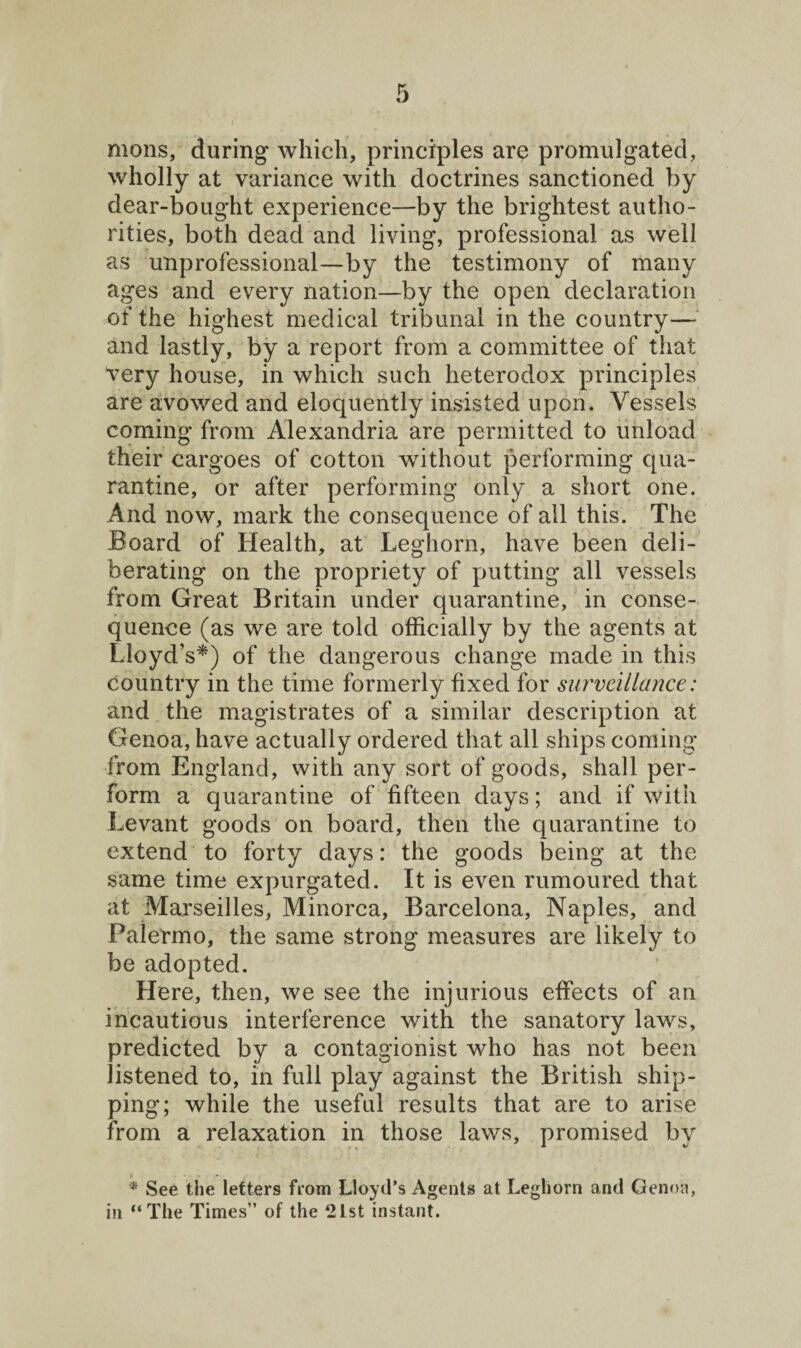 mons, during which, principles are promulgated, wholly at variance with doctrines sanctioned by dear-bought experience—by the brightest autho¬ rities, both dead and living, professional as well as unprofessional—by the testimony of many ages and every nation—by the open declaration of the highest medical tribunal in the country— and lastly, by a report from a committee of that very house, in which such heterodox principles are avowed and eloquently insisted upon. Vessels coming from Alexandria are permitted to unload their cargoes of cotton without performing qua¬ rantine, or after performing only a short one. And now, mark the consequence of all this. The Board of Health, at Leghorn, have been deli¬ berating on the propriety of putting all vessels from Great Britain under quarantine, in conse¬ quence (as we are told officially by the agents at Lloyd’s*) of the dangerous change made in this country in the time formerly fixed for surveillance: and the magistrates of a similar description at Genoa, have actually ordered that all ships coming from England, with any sort of goods, shall per¬ form a quarantine of fifteen days; and if with Levant goods on board, then the quarantine to extend to forty days: the goods being at the same time expurgated. It is even rumoured that at Marseilles, Minorca, Barcelona, Naples, and Palermo, the same strong measures are likely to be adopted. Here, then, we see the injurious effects of an incautious interference with the sanatory laws, predicted by a contagionist who has not been listened to, in full play against the British ship¬ ping; while the useful results that are to arise from a relaxation in those laws, promised by * See the letters from Lloyd’s Agents at Leghorn and Genoa, in “The Times” of the 21st instant.