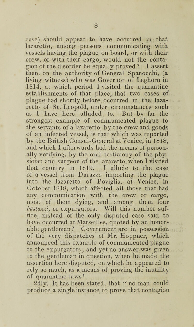 case) should appear to have occurred in that lazaretto, among persons communicating with vessels having the plague on board, or with their crew, or with their cargo, would not the conta¬ gion of the disorder be equally proved ? I assert then, on the authority of General Spanocchi, (a living witness) who was Governor of Leghorn in 1814, at which period I visited the quarantine establishments of that place, that two cases of plague had shortly before occurred in the laza¬ retto of St. Leopold, under circumstances such as I have here alluded to. But by far the strongest example of communicated plague to the servants of a lazaretto, by the crew and goods of an infected vessel, is that which was reported by the British Consul-General at Venice, in 1818, and which 1 afterwards had the means of person¬ ally verifying, by the oral testimony of the phy¬ sician and surgeon of the lazaretto, when I Visited that country in 1819. I allude to the case of a vessel from Durazzo importing the plague into the lazaretto of Poviglia, at Venice, in October 1818, which affected all those that had any communication with the crew or cargo, most of them dying, and among them four bastazzi, or expurgators. Will this number suf¬ fice, instead of the only disputed case said to have occurred at Marseilles, quoted by an honor- able gentleman ? Government are in possession of the very dispatches of Mr. Hoppner, which announced this example of communicated plague to the expurgators; and yet no answer was given to the gentleman in question, when he made the assertion here disputed, on which he appeared to rely so much, as a means of proving the inutility of quarantine laws! 2dly. It has been stated, that “ no man could produce a single instance to prove that contagion