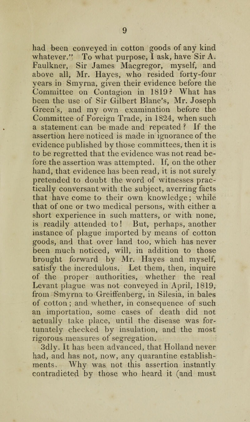 had been conveyed in cotton goods of any kind whatever/' To what purpose, I ask, have Sir A. Faulkner, Sir James Macgregor, myself, and above all, Mr. Hayes, who resided forty-four years in Smyrna, given their evidence before the Committee on Contagion in 1819? What has been the use of Sir Gilbert Blane’s, Mr. Joseph Green’s, and my own examination before the Committee of Foreign Trade, in 1824, when such a statement can be made and repeated? If the assertion here noticed is made in ignorance of the evidence published by those committees, then it is to be regretted that the evidence was not read be¬ fore the assertion was attempted. If, on the other hand, that evidence has been read, it is not surely pretended to doubt the word of witnesses prac¬ tically conversant with the subject, averring facts that have come to their own knowledge; while that of one or two medical persons, with either a short experience in such matters, or with none, is readily attended to! But, perhaps, another instance of plague imported by means of cotton goods, and that over land too, which has never been much noticed, will, in addition to those brought forward by Mr. Hayes and myself, satisfy the incredulous. Let them, then, inquire of the proper authorities, whether the real Levant plague was not conveyed in April, 1819, from Smyrna to Greiffenberg, in Silesia, in bales of cotton; and whether, in consequence of such an importation, some cases of death did not actually take place, until the disease was for¬ tunately checked by insulation, and the most rigorous measures of segregation. 3dly. It has been advanced, that Holland never had, and has not, now, any quarantine establish¬ ments. Why was not this assertion instantly contradicted by those who heard it (and must