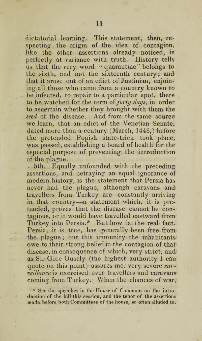 dictatorial learning. This statement, then, re¬ specting the origin of the idea of contagion, like the other assertions already noticed, is perfectly at variance with truth. History tells us that the very word “ quarantine” belongs to the sixth, and not the sixteenth century; and that it arose out of an edict of Justinian, enjoin¬ ing all those who came from a country known to be infected, to repair to a particular spot, there to be watched for the term of forty days, in order to ascertain whether they brought with them the seed of the disease. And from the same source we learn, that an edict of the Venetian Senate, dated more than a century (March, 1448,) before the pretended Popish state-trick took place, was passed, establishing a board of health for the especial purpose of preventing the introduction of the plague. - 5th. Equally unfounded with the preceding- assertions, and betraying an equal ignorance of modern history, is the statement that Persia has never had the plague, although caravans and travellers from Turkey are constantly arriving in that country—a statement which, it is pre¬ tended, proves that the disease cannot be con¬ tagious, or it would have travelled eastward from Turkey into Persia.* But how is the real fact. Persia, it is true, has generally been free from the plague ; but this immunity the inhabitants owe to their strong belief in the contagion of that disease, in consequence of which, very strict, and as Sir Gore Ousely (the highest authority I chn quote on this point) assures me, very severe sur¬ veillance is exercised over travellers and caravans coming from Turkey. When the chances of war, * See the speeches in the House of Commons on the intro- duction of the bill this session, and the tenor of the assertions made before both Committees of the house, so often alluded to.