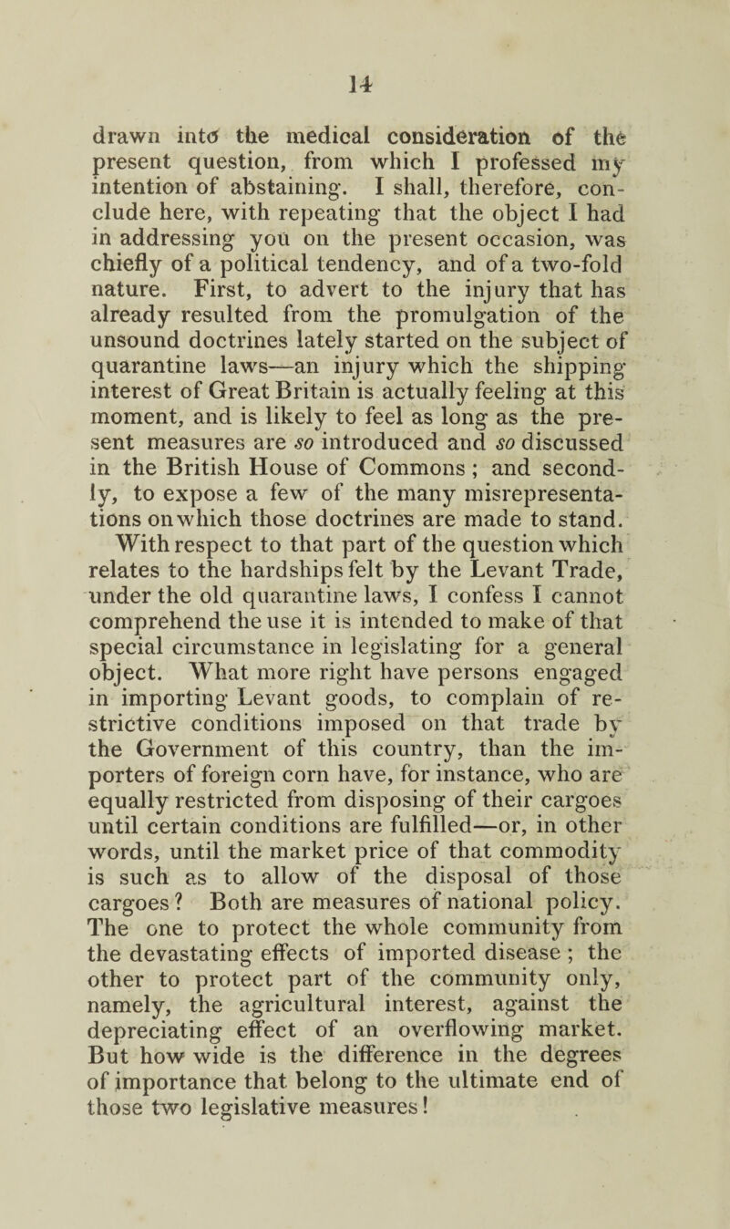 drawn int<5 the medical consideration of the present question, from which I professed 1115^ intention of abstaining. I shall, therefore, con¬ clude here, with repeating that the object I had in addressing you on the present occasion, was chiefly of a political tendency, and of a two-fold nature. First, to advert to the injury that has already resulted from the promulgation of the unsound doctrines lately started on the subject of quarantine laws—an injury which the shipping- interest of Great Britain is actually feeling at this moment, and is likely to feel as long as the pre¬ sent measures are so introduced and so discussed in the British House of Commons ; and second¬ ly, to expose a few of the many misrepresenta¬ tions on which those doctrines are made to stand. With respect to that part of the question which relates to the hardships felt by the Levant Trade, under the old quarantine laws, I confess I cannot comprehend the use it is intended to make of that special circumstance in legislating for a general object. What more right have persons engaged in importing Levant goods, to complain of re¬ strictive conditions imposed on that trade by the Government of this country, than the im¬ porters of foreign corn have, for instance, who are equally restricted from disposing of their cargoes until certain conditions are fulfilled—or, in other words, until the market price of that commodity is such as to allow of the disposal of those cargoes ? Both are measures of national policy. The one to protect the whole community from the devastating effects of imported disease ; the other to protect part of the community only, namely, the agricultural interest, against the depreciating effect of an overflowing market. But how wide is the difference in the degrees of importance that belong to the ultimate end of those two legislative measures!