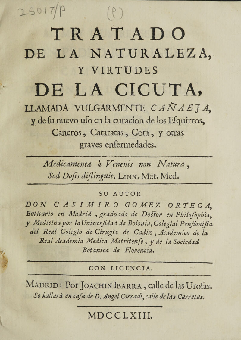 V^'7/P (f) TRATADO DE LA NATURALEZA, Y VIRTUDES DE LA CICUTA, LLAMADA VULGARMENTE CAÑAEJA, y de fu nuevo ufo en la curación de los Efquirros* Cancros y Cataratas, Gotay y otras graves enfermedades. Medie amenta a V'enenis non Matura y Sed Dofis diftinguit. Linn. Mar. Med. SU AUTOR DON CASIMIRO GOMEZ ORTEGAf Boticario en Madrid , graduado de Doólor en Philofophia, y Medicina por la Univerjidad de Bolonia, Colegial Penjionijla del Real Colegio de Cirugía de Cádiz , Académico de la Real Academia Medica Mat riten fe y y de la Sociedad Botánica de Florencia. CON LICENCIA. Madrid = Por Joachin Ibarra , calle de las Urofas. Se hallara en cafa de D. Angel Corradi, calle de las Carretas. MDCCLXIII.