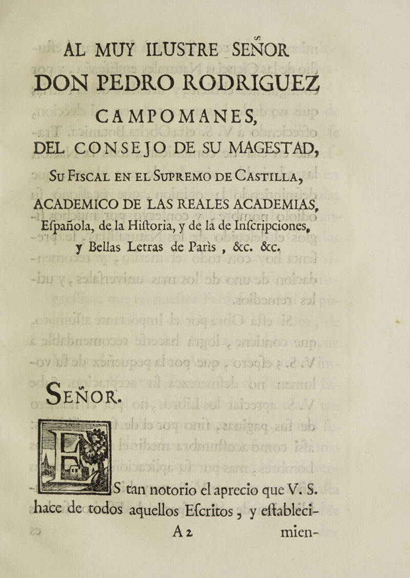 AL MUY ILUSTRE SEÑOR DON PEDRO RODRIGUEZ CAMPOMANES, DEL CONSEJO DE SU MAGESTAD, Su Fiscal en el Supremo de Castilla, ACADEMICO DE LAS REALES ACADEMIAS, -l * ,■'v *í . ■' m t ' .. ■} i h > Eípañola, de la Hiftoria, y de la de Infcripciones, y Bellas Letras de París , Ócc. &c. Señor. S tan notorio el aprecio que V. S. hace de todos aquellos Efcritos, y eftableci- A i míen-