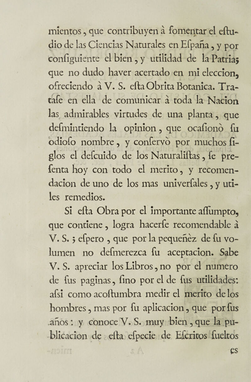 mientos, que contribuyen á fomentar el eítu- dio de las Ciencias Naturales en Efpaña, y por configuiente el bien, y utilidad de la Patria; que no dudo haver acertado en mi elección, ofreciendo á V. S. efta Obrita Botánica. Tra- tafe en ella de comunicar á toda la Nación las admirables virtudes de una planta, que defmintiendo la opinión, que ocafionb fu odiofo nombre , y confervo por muchos li¬ gios el defcuido de los Naturaliftas, fe pre- fenta hoy con todo el mérito, y recomen¬ dación de uno de los mas univerfales , y úti¬ les remedios. Si efta Obra por el importante aflumpto, que contiene, logra hacerfe recomendable á V. S.; efpero , que por la pequenez de fu vo¬ lumen no defmerezca fu aceptación. Sabe V. S. apreciar los Libros, no por el numero de fus paginas, fino por el de fus utilidades: afsi como acoftumbra medir el mérito de los hombres, mas por fu aplicación, que por fus años: y conoce Y. S. muy bien, que la pu¬ blicación de efta efpecie de Efcritos fueltos