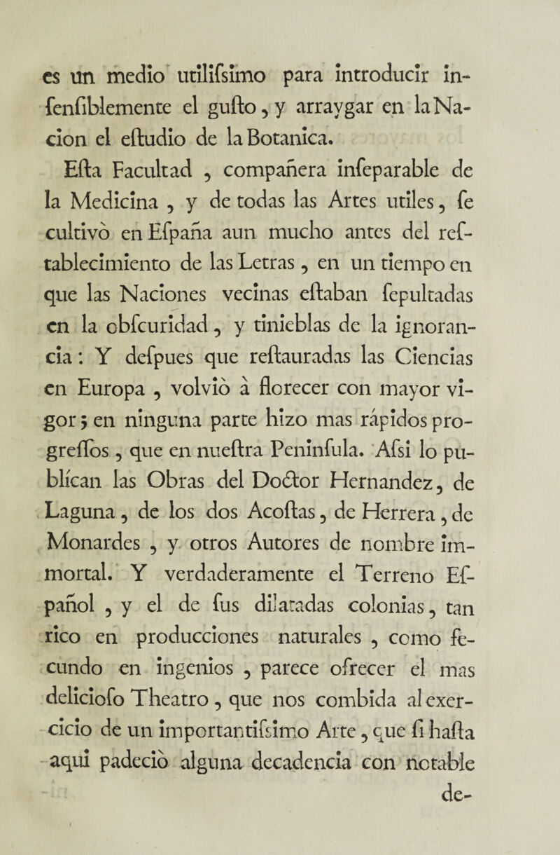 es un medio utilifsimo para introducir in- fenfiblemente el gufto, y arraygar en la Na¬ ción el eftudio de la Botánica. Efta Facultad , compañera infeparable de la Medicina , y de todas las Artes útiles, fe cultivó en Efpaña aun mucho antes del ref- tablecimiento de las Letras, en un tiempo en que las Naciones vecinas eftaban fepultadas en la obfeuridad, y tinieblas de la ignoran¬ cia : Y defpues que reftauradas las Ciencias en Europa , volvió á florecer con mayor vi¬ gor j en ninguna parte hizo mas rápidos pro- greflos , que en nueftra Peninfula. Afsi lo pu¬ blican las Obras del Doótor Hernández, de Laguna, de los dos Acortas, de Herrera, de Monardes , y otros Autores de nombre im- mortal. Y verdaderamente el Terreno Ef- pañol , y el de fus dilatadas colonias, tan rico en producciones naturales , como fe¬ cundo en ingenios , parece ofrecer el mas deliciofo Theatro , que nos combida alexer- cicio de un importantifsimo Arte, que fl harta aquí padeció alguna decadencia con notable de- I