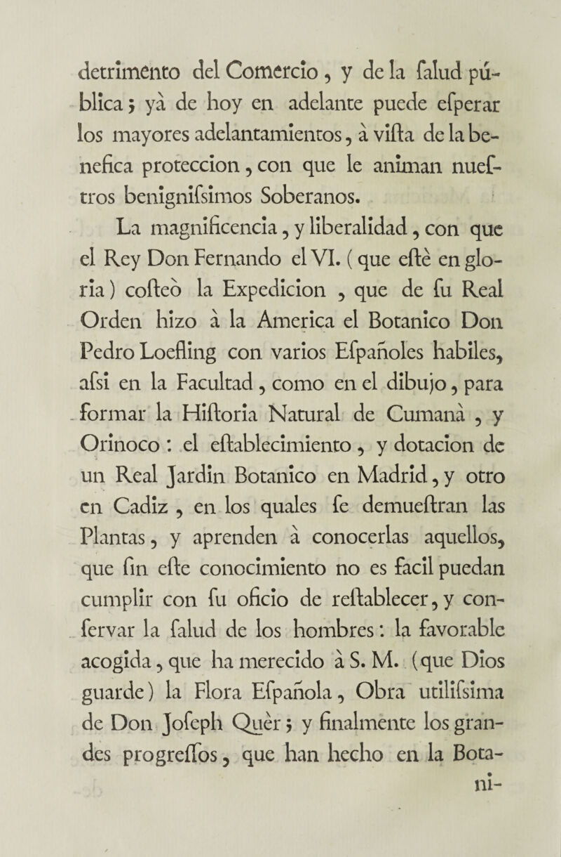 detrimento del Comercio, y de la falud pú¬ blica} ya de hoy en adelante puede efperar los mayores adelantamientos, á villa de la be¬ néfica protección, con que le animan nues¬ tros benignifsimos Soberanos. La magnificencia, y liberalidad, con que el Rey Don Fernando el VI. (que eílé en glo¬ ria ) coíleb la Expedición , que de fu Real Orden hizo á la America el Botánico Don Pedro Loeíling con varios Efpañoles hábiles, afsi en la Facultad, como en el dibujo, para . formar la Hiíloria Natural de Cumaná , y Orinoco el eftablecimiento , y dotación de un Real Jardín Botánico en Madrid, y otro en Cádiz , en los quales fe demueílran las Plantas, y aprenden á conocerlas aquellos, que fin elle conocimiento no es fácil puedan cumplir con fu oficio de rellablecer, y con- fervar la falud de los hombresla favorable acogida, que ha merecido a S. M. (que Dios guarde) la Flora Efpafiola, Obra utilifsima de Don jofeph Quer; y finalmente los gran¬ des progreífos, que han hecho en la Bota- ni-