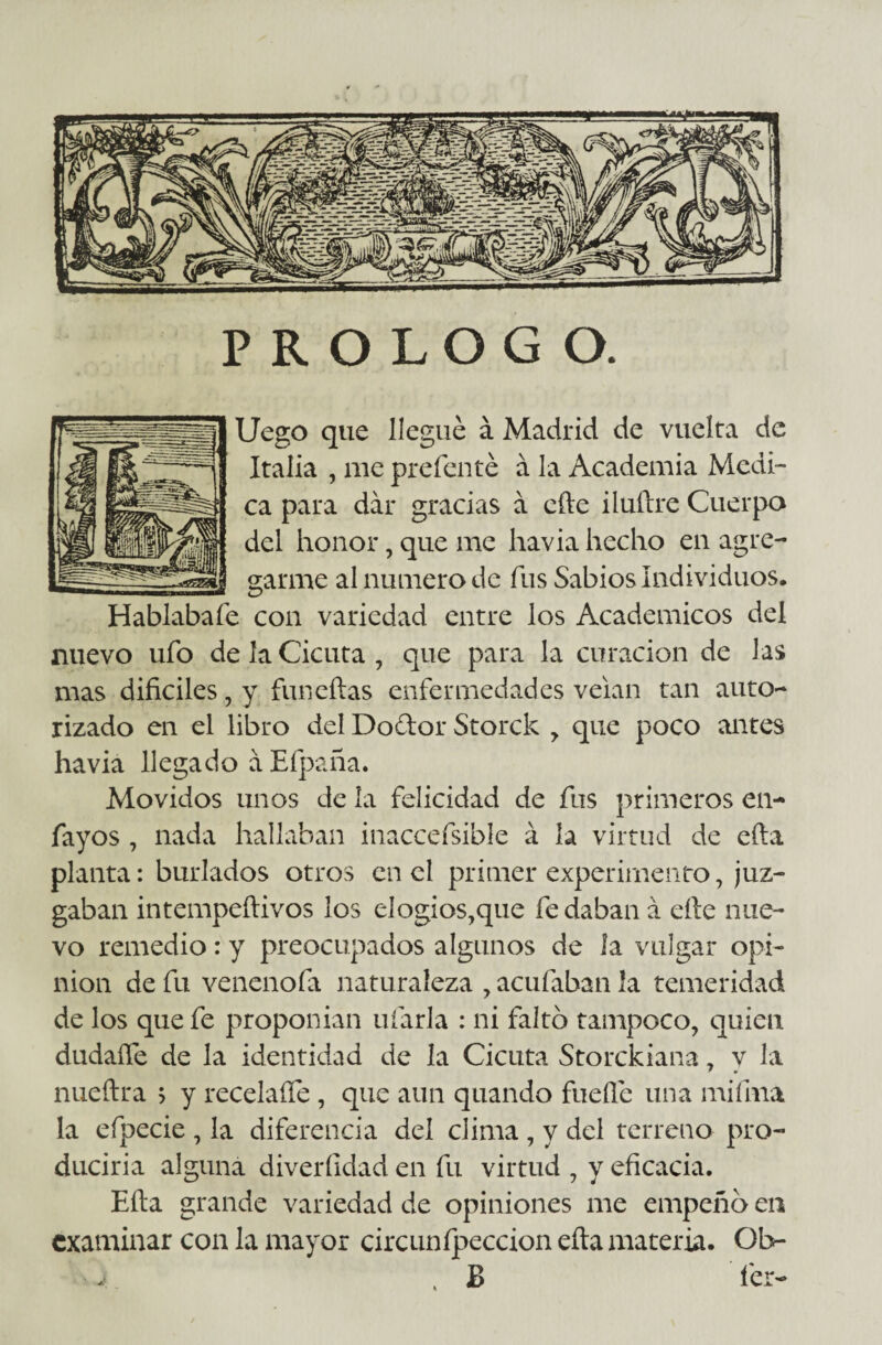 PROLOGO. Uego que llegué á Madrid de vuelta de Italia , me preferí té á la Academia Medi¬ ca para dar gracias á cfte iluílre Cuerpo del honor, que me havia hecho en agre¬ garme al numero de fus Sabios Individuos, Hablaba fe con variedad entre los Académicos del nuevo ufo de la Cicuta, que para la curación de las mas difíciles, y funeftas enfermedades velan tan auto¬ rizado en el libro del Doélor Storck , que poco antes havia llegado á Efpaña. Movidos unos de la felicidad de fus primeros en- fayos , nada hallaban inaccefsible á la virtud de ella planta: burlados otros en el primer experimento, juz¬ gaban intempeftivos los elogios,que fe daban á elle nue¬ vo remedio: y preocupados algunos de la vulgar opi¬ mo n de fu venenofa naturaleza , aculaban la temeridad de los que fe proponían ufarla : ni faltó tampoco, quien dudaífe de la identidad de la Cicuta Storckiana, y la nueftra > y recelaífe , que aun quando fuelle una mi lina la efpecie , la diferencia del clima , y del terreno pro¬ duciría alguna diverfidad en fu virtud , y eficacia. Ella grande variedad de opiniones me empeñó en examinar con la mayor circunfpeccion eíta materia. Ob- . B fer-