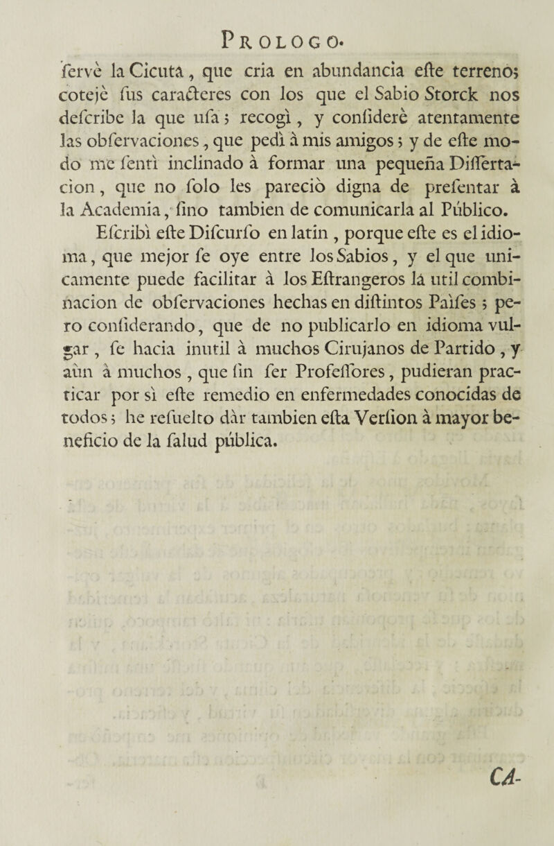 fervé la Cicuta, que cría en abundancia efte terreno; cotejé fus carafteres con los que el Sabio Storck nos defcribe la que ufa; recogí, y coníideré atentamente las obfervaciones, que pedí á mis amigos; y de efte mo¬ do me fenti inclinado á formar una pequeña Difíerta- cion, que no folo les pareció digna de prefentar á la Academia, fino también de comunicarla al Público. Eícribi efte Difcurfo en latin , porque efte es el idio¬ ma, que mejor fe oye entre los Sabios, y el que úni¬ camente puede facilitar á los Eftrangeros lá útil combi¬ nación de obfervaciones hechas en diftintos Paifes; pe¬ ro coníiderando, que de no publicarlo en idioma vul¬ gar , fe hacia inútil á muchos Cirujanos de Partido , y aún á muchos , que fin fer Profeftóres, pudieran prac¬ ticar por si efte remedio en enfermedades conocidas de todos; he refuelto dar también efta Veríion á mayor be¬ neficio de la falud pública. CA-