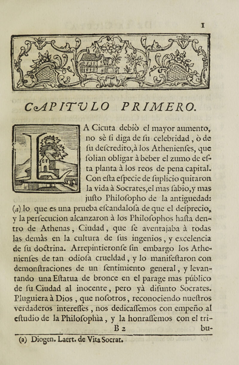 CaAPITV LO PRIMERO. A Cicuta debió el mayor aumento, no sé íi diga de íii celebridad , ó de fu deícredito,álos Athenienfes, que folian obligar á beber el zumo de ef* ta planta á los reos de pena capital. Con eíla efpecie de fúplicio quitaron la vida á Sócrates,el mas fabio,y mas juño Philofopho de la antigüedad: (a) lo que es una prueba efcandaloía de que el deíprecio, y la perfecucion alcanzaron á los Philofophos hada den¬ tro de Athenas, Ciudad, que fe aventajaba a todas las demas en la cultura de fus ingenios, y excelencia de fu doctrina. Arrepintieronfe íin embargo los Athe- nienfes de tan odiofa crueldad, y lo manifeftaron con demonftraciones de un fentimiento general, y levan¬ tando una Eftatua de bronce en el parage mas público de fu Ciudad al inocente, pero ya difunto Sócrates. Pluguiera á Dios , que nofotros, reconociendo nueítros verdaderos intereflés , nos dedicaífemos con empeño al eftudio de la Philofophia, y la honraüémos con el tri- B 2 bu- (a) Diogen. Laert. de Vita Socrat.