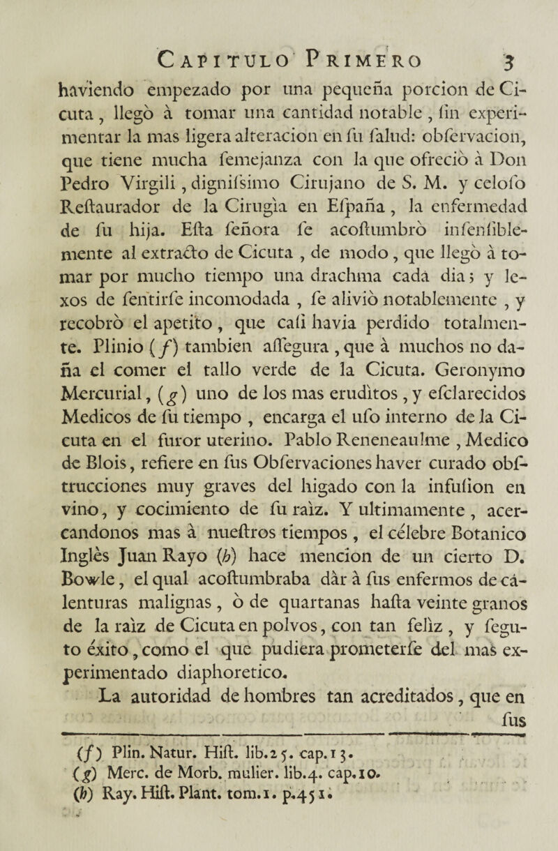 hirviendo empezado por una pequeña porción de Ci¬ cuta , llegó á tomar una cantidad notable , íin experi¬ mentar la mas ligera alteración en fu íalud: obfcrvacion, que tiene mucha femejanza con la que ofreció á Don Pedro Virgili, dignifsimo Cirujano de S. M. y celofo Reftaurador de la Cirugía en Efpaña, la enfermedad de fu hija. Ella feñora fe acoílumbró infenfible- mente al extracto de Cicuta , de modo, que llegó á to¬ mar por mucho tiempo una drachma cada día > y le- xos de fentirfe incomodada , fe alivió notablemente , y recobró el apetito , que cali havia perdido totalmen¬ te. Plinio (/) también afíegura , que á muchos no da¬ ña el comer el tallo verde de la Cicuta. Geronymo Mercurial, (g) uno de los mas eruditos , y efclarecidos Médicos de fu tiempo , encarga el ufo interno de la Ci¬ cuta en el furor uterino. Pablo Reneneaulme , Medico de Blois, refiere en fus Obfervaciones haver curado obs¬ trucciones muy graves del hígado con la infuíion en vino, y cocimiento de fu raíz. Y últimamente , acer¬ cándonos mas á nueftros tiempos, el célebre Botánico Ingles Juan Rayo (b) hace mención de un cierto D. Bowle, el qual acoftumbraba dar á fus enfermos de cá- lenturas malignas, ó de quartanas haíta veinte granos de la raíz de Cicuta en polvos, con tan feliz , y fegu- to éxito, como el que pudiera prometerfe del mas ex¬ perimentado diaphoretico. La autoridad de hombres tan acreditados, que en __ fus (/) Plin. Natur. HifL lib.25. cap.i 3. (g) Mere, de Morb. raiilier. lib.4. cap«io* (¿) Ray. Hiíl. Plant. tom.i. p.451. ■ •