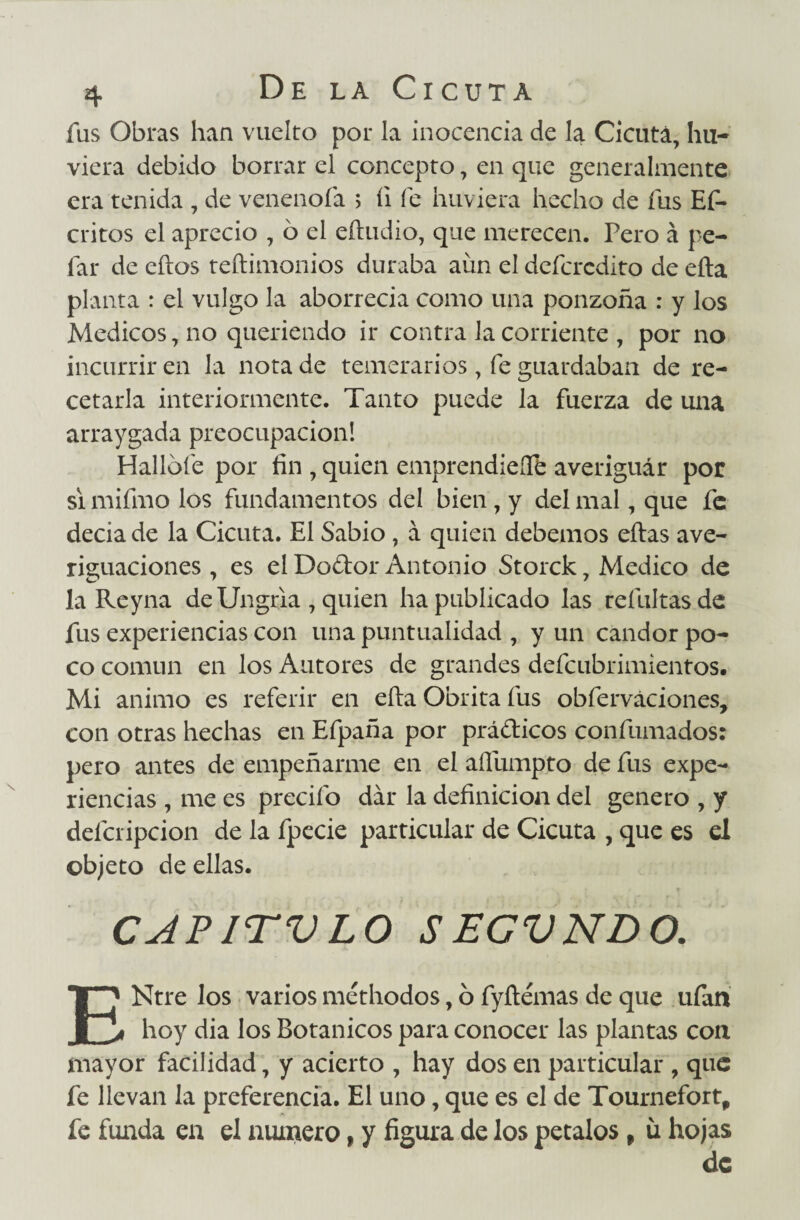 fus Obras han vuelto por la inocencia de la Cicuta, hir¬ viera debido borrar el concepto, en que generalmente era tenida , de venenóla > íi fe huviera hecho de fus Ef- critos el aprecio , ó el eíludio, que merecen. Pero á pe- far de ellos teílimonios duraba aun el defcrcdito de ella planta : el vulgo la aborrecía como una ponzoña : y los Médicos, no queriendo ir contra la corriente , por no incurrir en la nota de temerarios, fe guardaban de re¬ cetarla interiormente. Tanto puede la fuerza de una arraygada preocupación! Hallóle por fin , quien emprendiere averiguár por si mifmo los fundamentos del bien , y del mal, que fe decia de la Cicuta. El Sabio , á quien debemos ellas ave¬ riguaciones , es el Doflor Antonio Storck 7 Medico de la Reyna de Ungria , quien ha publicado las refultasde fus experiencias con una puntualidad , y un candor po¬ co común en los Autores de grandes defcubrimientos. Mi animo es referir en ella Obrita fus obferváciones, con otras hechas en Efpaña por prá&icos confumados: pero antes de empeñarme en el aífumpto de fus expe¬ riencias , me es predio dar la definición del genero , y delcripcion de la fpecie particular de Cicuta , que es el objeto de ellas. CAPITVLO SEGVNDO. Ntre los varios méthodos, ó fyílémas de que ufan je* hoy dia los Botánicos para conocer las plantas con mayor facilidad, y acierto , hay dos en particular , que fe llevan la preferencia. El uno, que es el de Tournefort, fe funda en el numero, y figura de los petalos, ü hojas de