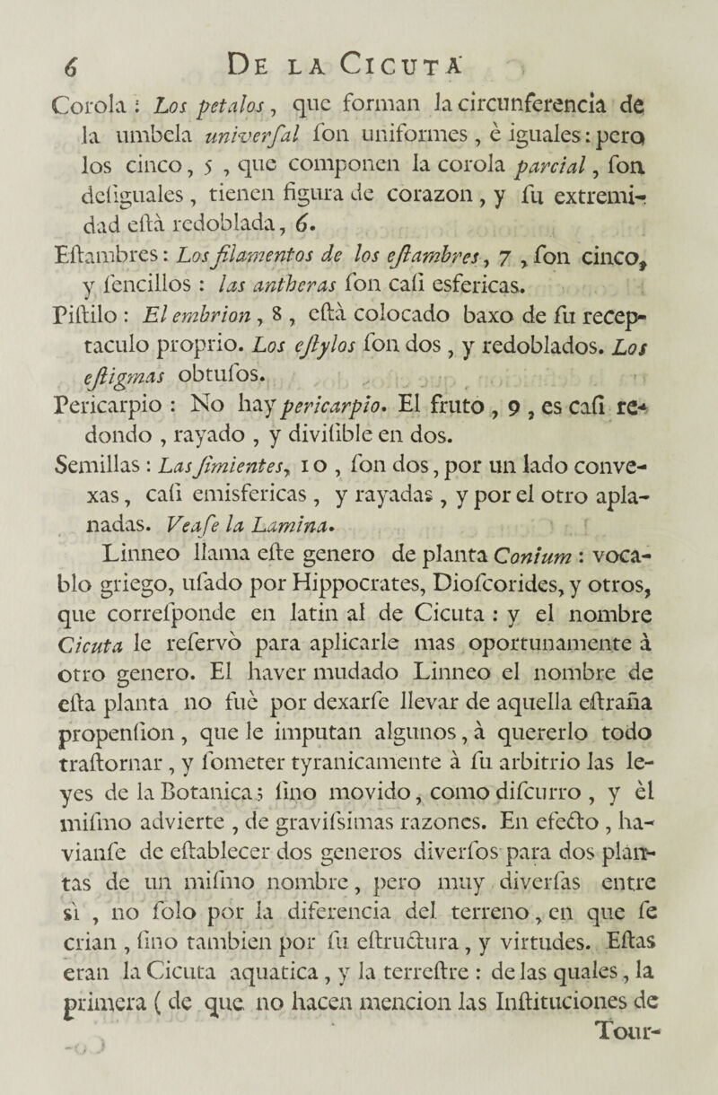 Corola ; Los petalos, que forman la circunferencia de la umbela univerfial fon uniformes , é iguales: pero los cinco, 5 , que componen la corola parcial, fon deíiguales, tienen figura de corazón , y fu extremi- dad ella redoblada, 6. Efiambres: Los filamentos de los ejlarnbres, 7 , fon cinco, y fencillos : las antheras fon cali esféricas, Piftilo : El embrión , 8 , cftá colocado baxo de fu recep¬ táculo proprio. Los efiylos fon dos , y redoblados. Los ejiigmas obtuíbs. Pericarpio : No hay pericarpio. El fruto , 9 , es Caí! re* dando , rayado , y diviíible en dos. Semillas : Lasfimientes7 i o , fon dos, por un lado conve¬ xas , caí! emisfericas , y rayadas , y por el otro apla¬ nadas. Ve afe la Lamina. Linneo llama elle genero de planta Conium : voca¬ blo griego, ufado por Hippocrates, Diofcorides, y otros, que correfponde en latín al de Cicuta : y el nombre Cicuta le refervo para aplicarle mas oportunamente á otro genero. El haver mudado Linneo el nombre de eíla planta no fue por dexarfe llevar de aquella eílraña propeníion , que le imputan algunos, á quererlo todo traílornar, y fometer tyranicamente á fu arbitrio las le¬ yes de la Botánica 5 fino movido, como difcurro , y él mifmo advierte , de gravifsimas razones. En efedo , ha- vianfe de eílablecer dos géneros diverfos para dos plan¬ tas de un mifmo nombre, {>ero muy diverfas entre si , no folo por la diferencia del terreno, en que fe crian , fino también por fu eftrudura, y virtudes. Ellas eran la Cicuta aquatica , y la terreílre : de las quales, la primera ( de que no hacen mención las Inílituciones de Toar-