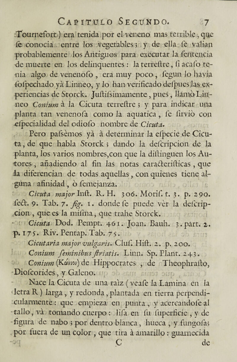 Tournefoit) era tenida por el veneno mas terrible , que íe conocía entre los vegetables 5 y de ella fe valían probablemente los Antiguos para executar la fentencia de muerte en los delinquentes : laterreftre, fi acafo te¬ nia algo de venenofo , era muy poco , fegun lo havia foípechado ya Linneo, y lo han verificado defpucs las ex¬ periencias de Storck. Juftifsimamente, pues, llamó Lin¬ neo Conium á la Cicuta terreftre > y para indicar una planta tan venenóla como la aquatica, fe íirvió con eípecialidad del odiofo nombre de Cicuta. Pero pafsémos ya á determinar la eípecie de Cicu¬ ta , de que habla Storck; dando la defcripcion de la planta, los varios nombres,con que la diftinguen los Au¬ tores , añadiendo al fin las notas caraderiílicas , que la diferencian de todas aquellas, con quienes tiene al¬ guna afinidad, ó femejanza. Cicuta major Inft. R. H. 306. Morif. t. 3. p. 290. fefL 9. Tab. 7. fig. 1. donde fe puede ver la defcrip- <CÍon , que es la miíhia, que trahe Storck. Cicuta Dod. Pempt. 461. Joan. Bauh. s.párt. 2. p. 175» Riv. Pentap. Tab. 7 5. Cicutaria major vulgaris. Cluf. Hift. 2. p. 200. Conium feminibusflriatis. Linn* Sp. Plant. 243. Conium (Kmm) de Hippocrates , de Theophrafto, -Diofcorides, y Galeno. Nace la Cicuta de una raíz (veafe la Lamina en ía ' letra R) larga, y redonda, plantada en tierra perpendi¬ cularmente : que empieza en punta, y acercándole al • tallo, va tomando cuerpo : lifa en fu fuperficie , y de •figura de nabo ; por dentro blanca, hueca , y fungóla; . por fuera de un color , que tira á amarillo: guarnecida ■ - í C de