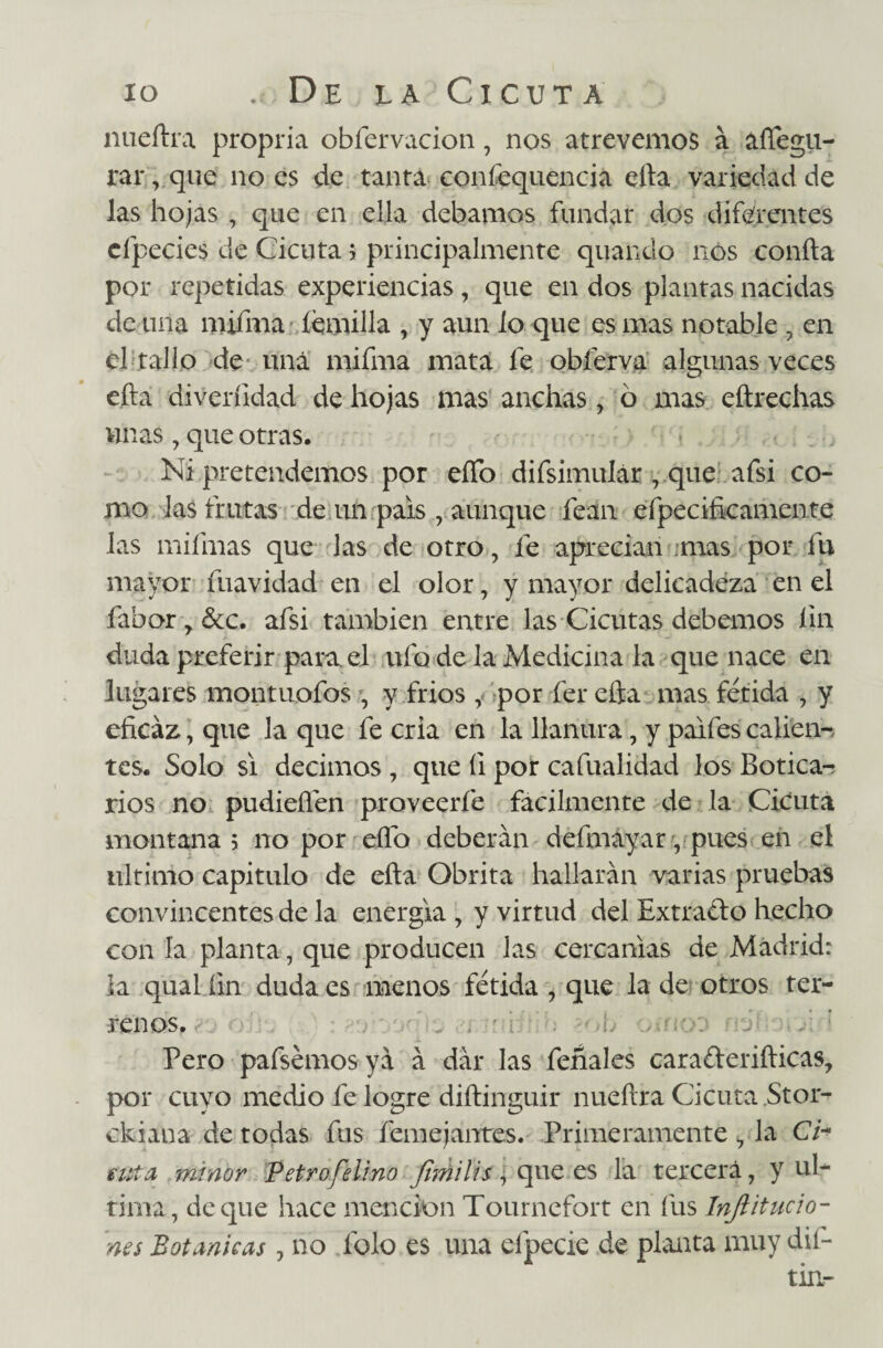 nueftra propria obfervacion, nos atrevemos a áffegu- rar,qiie no es de tanta confequencia ella variedad de las hojas , que en ella debamos fundar dos diferentes cfpecies de Cicuta 5 principalmente quaíiclo nos confia por repetidas experiencias, que en dos plantas nacidas de una mifma íemilla , y aun lo que es mas notable , en el tallo de una mifma mata fe obferva algunas veces eíla diverfidad de hojas mas anchas , ó mas eílrechas unas , que otras. Ni pretendemos por elfo difsimulár , que afsi co¬ mo las frutas de un país , aunque fean efpecificamcnte las mifmas que las de otro, fe aprecian mas por fu mayor fuavidad en el olor, y mayor delicadeza en el fabor r &c. afsi también entre las Cicutas debemos fin duda preferir para el ufo de la Medicina la que nace en lugares montuofos , y fríos , por fer efta mas fétida , y eficaz, que la que fe cria en la llanura, y paifes calien-, tes. Solo si decimos , que íi por cafualidad los Botica-, rios no pudieflén proveerfe fácilmente de la Cicuta montana; no por effo deberán defmayar, pues en el ultimo capitulo de eíla Obrita hallarán varias pruebas convincentes de la energía , y virtud del Extrado hecho con ía planta, que producen las cercanías de Madrid: la qual fin duda es menos fétida , que la de otros ter¬ renos. Pero pafsemos yá á dár las feñales caraderiílicas, por cuyo medio fe logre diílinguir nueftra Cicuta Stor- ckiaua de todas fus femejantes. Primeramente , la Ch futa minor Petroselino fimilis , que es la tercera, y ul¬ tima, deque hace mención Tournefort en fus Infl tincio¬ nes Botánicas, no folo es una efpecie de planta muy dif-