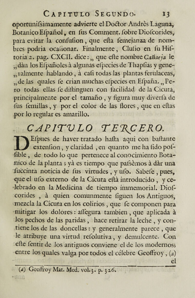 oportunifsimamente advierte el Doctor Andrés Laguna, Botánico Efpañol, en fus Comment. fobre Diofcorides, para evitar la confuíion, que eíla femejanza de nom- bres podria ocaüonar. Finalmente, Clufio en fu Hif- toria 2. pag. CXCII. dice: J5 que eíte nombre Cañaeja le J5dán los Eípañoles á algunas eípecies de Thapíia; y gene- 5> raímente hablando, á cali todas las plantas ferulaceas, ?íde las quales fe crian muchas eípecies en Efpaña, „ Pe¬ ro todas ellas fe diítinguen con facilidad de la Cicuta, principalmente por el tamaño , y figura muy divería de fus ternillas, y por el color de las flores, que en eítas por lo regular es amarillo. CAP1TVLO TERCERO. DEfpues de haver tratado hada aqui con bailante exteníion, y claridad , en quanto me ha (ido poí- fible , de todo lo que pertenece al conocimiento Botá¬ nico de la planta 5 ya es tiempo que pafsémos á dar una fuccinta noticia de fus virtudes , y ufo. Sabefe , pues, que el ufo externo de la Cicuta eftá introducido , y ce¬ lebrado en la Medicina de tiempo immemorial. Diofi* corides , á quien comunmente liguen los Antiguos, mezcla la Cicuta en los colirios , que fe componen para mitigar los dolores: aflégura también , que aplicada á los pechos de las paridas, hace retirar la leche , y con¬ tiene los de las doncellas : y generalmente parece , que le atribuye una virtud refolutiva, y demulcente. Con eíte fentir de los antiguos conviene el de los modernos; entre los quales valga por todos el célebre Geoffroy, (a) el (4) Geoffroy Mat. Med. vol.3. p. 32 6.