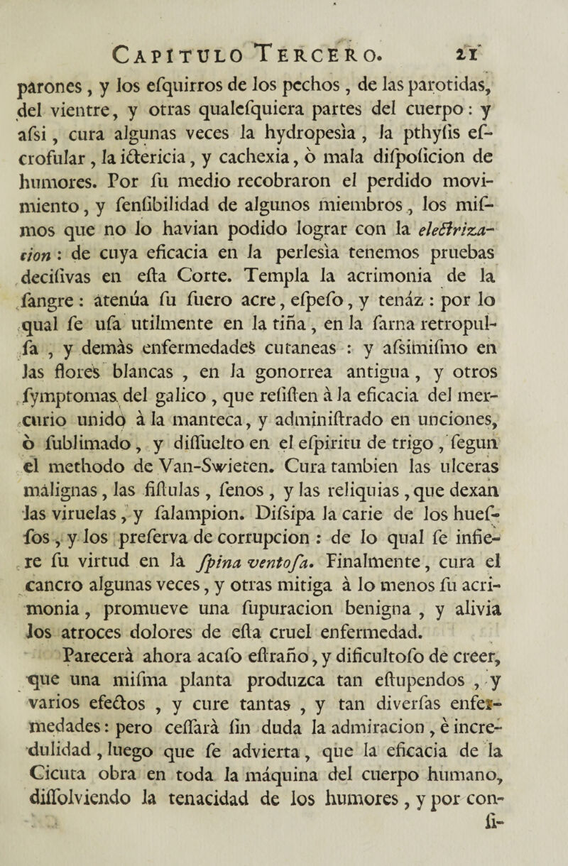 parones, y los efquirros de los pechos , de las parótidas, del vientre, y otras qualcfquiera partes del cuerpo: y afsi, cura algunas veces la hydropesia, la pthyíis ef~ crofular, la i&ericia, y cachexia, ó mala difpoíicion de humores. Por fu medio recobraron el perdido movi¬ miento , y feníibilidad de algunos miembroslos mif- mos que no lo havian podido lograr con la elefiriza- fion : de cuya eficacia en la perlesía tenemos pruebas deciíivas en eíta Corte. Templa la acrimonia de la fangre : atenúa fu fuero acre, efpefo, y tenaz : por lo qual fe ufa utilmente en la tiña, en la fama retropuí- fa , y demás enfermedades cutáneas : y afsünifmo en Jas flores blancas , en la gonorrea antigua, y otros fymptomas del gálico , que rehílen á Ja eficacia del mer¬ curio unido ála manteca, y adminiftrado en unciones, ó lublimado, y diífuelto en el efpiritu de trigo , fegun el methodo de Van-Swieten. Cura también las ulceras malignas, las fiflulas , fenos , y las reliquias, que dexan las viruelas, y falampion. Difsipa Ja carie de los huef- fos, y los preferva de corrupción : de lo qual fe infie¬ re fu virtud en lá /pina ventofa. Finalmente, cura el cancro algunas veces, y otras mitiga á lo menos fu acri¬ monia , promueve una fupuracion benigna , y alivia Jos atroces dolores de eíla cruel enfermedad. Parecerá ahora acafo eílraño, y dificuítofo de creer, que una mifma planta produzca tan eftupendos , y varios efe&os , y cure tantas , y tan diverfas enfer¬ medades : pero ceífará fin duda la admiración, é incre¬ dulidad , luego que fe advierta, que la eficacia de la Cicuta obra en toda la máquina del cuerpo humano, diífolviendo la tenacidad de los humores, y por con- ii-