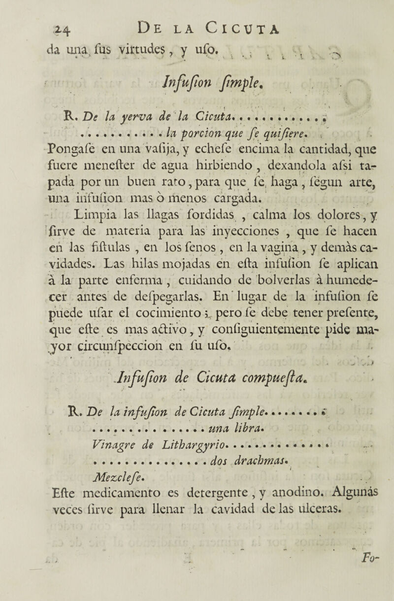 da una fus virtudes, y ufo. R. De la yerva de la Cicuta.•••••' .* la porción que fe quifiere. > Pongafe en una valija, y echefe encima la cantidad, que fuere menefter de agua hirbiendo, dexandola afsi ta¬ pada por un buen rato, para que fe, haga , íegun arte, una ihfuíion mas ó menos cargada. Limpia las llagas fordidas , calma los dolores, y firve de materia para las inyecciones , que fe hacen en las fiftulas , en los fenos , en la vagina , y demás ca¬ vidades. Las hilas mojadas en efta infuílon fe aplican á la parte enferma, cuidando de bolverlas á humede¬ cer antes de defpegarlas. En * lugar de la infuílon fe puede ufar el cocimiento l pero fe debe tener prefente, que efte es mas aftivo, y coníiguientemente pide ma¬ yor circunfpeccion en fu ufo. Jnfujion de Cicuta compuejta* / * * R. De la infujion de Cicuta Jimple........ ¿ .. ...... una libra. Vinagre de Lithargyrio.. .dos drachmas. * * \ . t Mezclefe. Efte medicamento es detergente, y anodino. Algunas veces ílrve para llenar la cavidad de las ulceras. \ * ÍV