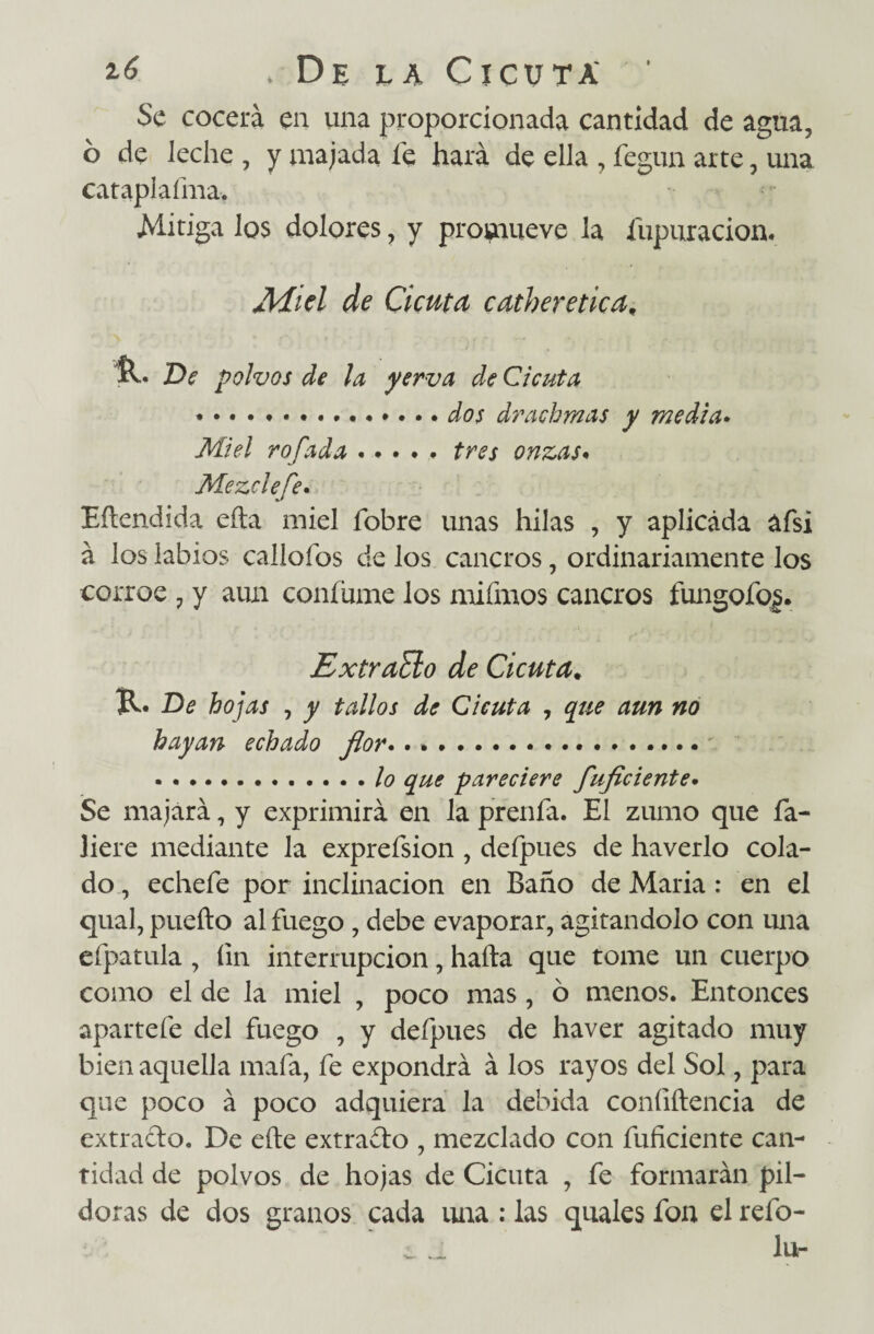 Se cocerá en una proporcionada cantidad de agua, ó de leche , y majada le hará de ella , fegun arte, una cataplaíma. Mitiga los dolores, y promueve la Supuración. Miel de Cicuta catheretica, R. De polvos de la yerva de Cicuta *.dos drachmas y media. Miel rofada.tres onzas. Mezcle fe. Edendida eda miel Sobre unas hilas , y aplicada afsi á los labios calloSos de los cancros, ordinariamente los corroe ? y aun confirme los mifmos cancros fungofio j. ExtraElo de Cicuta. R* De hojas , y tallos de Cicuta , que aun no hayan echado flor. . .. .. ... lo que pareciere fuficiente. Se majará, y exprimirá en la prenSa. El zumo que Sa¬ liere mediante la expreSsion , deSpues de haverlo cola¬ do , echeSe por inclinación en Baño de María: en el qual, puefto al Suego , debe evaporar, agitándolo con una eSpatula , Sin interrupción, halla que tome un cuerpo como el de la miel , poco mas, ó menos. Entonces aparte Se del Suego , y deSpues de haver agitado muy bien aquella maSa, Se expondrá á los rayos del Sol, para que poco á poco adquiera la debida confidencia de extraclo. De ede extravio , mezclado con Suficiente can¬ tidad de polvos de hojas de Cicuta , Se formarán pil¬ doras de dos granos cada uira : las quales Son el reSo- ¿ j. lu-