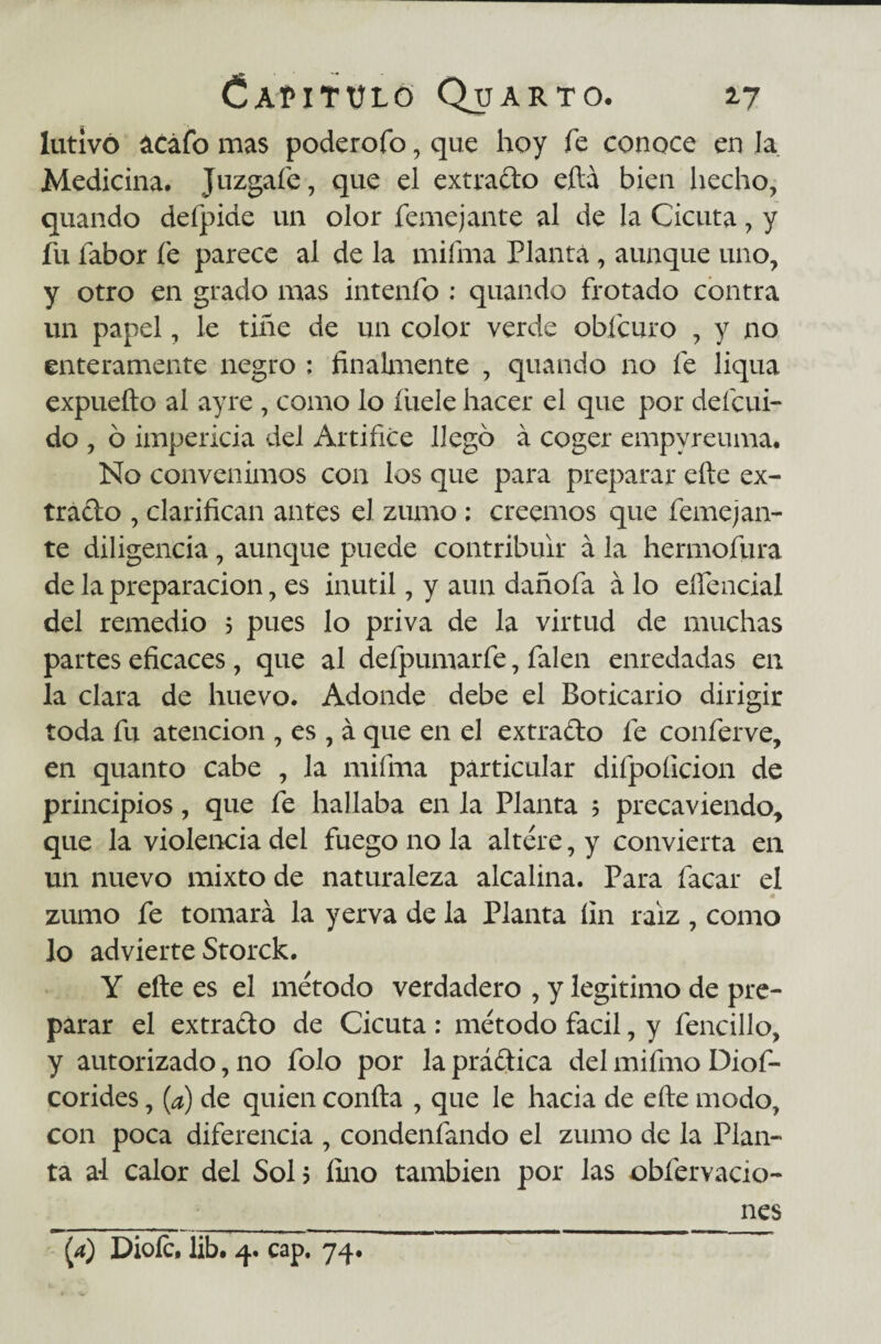 lutivó acáfo mas poderofo, que hoy fe conoce en la Medicina. Juzgafe, que el extraído eftá bien hecho, quando defpide un olor feme jante al de la Cicuta, y fu fabor fe parece al de la mifma Planta, aunque uno, y otro en grado mas intenfo ; quando frotado contra un papel, le tiñe de un color verde obícuro , y no enteramente negro ; finalmente , quando no fe liqua expueíto al ayre , como lo íuele hacer el que por deícui- do , ó impericia del Artifice llego á coger empvreuma. No convenimos con los que para preparar efte ex¬ tracto , clarifican antes el zumo ; creemos que feme jan¬ te diligencia, aunque puede contribuir á la hermofura de la preparación, es inútil, y aun dañofa á lo eífencial del remedio 5 pues lo priva de la virtud de muchas partes eficaces, que al defpumarfe, falen enredadas en la clara de huevo. Adonde debe el Boticario dirigir toda fu atención , es , á que en el extrado fe conferve, en quanto cabe , la mifma particular difpoíicion de principios, que fe hallaba en la Planta 5 precaviendo, que la violencia del fuego no la altere, y convierta en un nuevo mixto de naturaleza alcalina. Para facar el 4 zumo fe tomará la yerva de la Planta fin raíz , como lo advierte Storck. Y efte es el método verdadero , y legitimo de pre¬ parar el extracto de Cicuta : método fácil, y fencillo, y autorizado, no folo por la prádica del mifmo Diof- corides, (¿) de quien confta , que le hacia de efte modo, con poca diferencia , condenfando el zumo de la Plan¬ ta al calor del Sol? fino también por las obfervacio- __ nes (4) Dioíc, lib. 4. cap. 74.