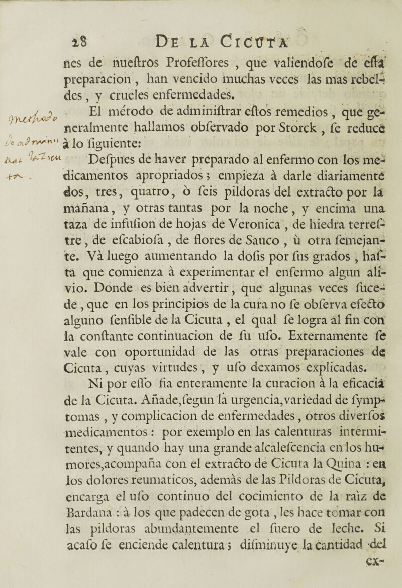 r, (Je c\2rv**'x ¡X* i~ 1 '>c'u nes de nueftros ProfeíTores , que valiendofe de eía preparación , han vencido muchas veces Jas mas rebel¬ des , v crueles enfermedades. El método de adminiftrar eftos remedios, que ge¬ neralmente hallamos obfervado por Storck , fe reduce a lo íiguiente: Defpues de ha ver preparado al enfermo con los me¬ dicamentos apropriados$ empieza á darle diariamente dos, tres, quatro, 6 feis pildoras del extrado por la mañana, y otras tantas por la noche, y encima una taza de infuíion de hojas de Verónica , de hiedra terref- tre, de efeabiofa , de flores de Saúco , ü otra femejan¬ te. Va luego aumentando la doíis por fus grados , haf- ta que comienza á experimentar el enfermo algún ali¬ vio. Donde es bien advertir, que algunas veces fuce- de , que en los principios de la cura no fe obferva efedo alguno feníible de la Cicuta , el qual fe logra ál fin con la confiante continuación de fu ufo. Externamente fe vale con oportunidad de las otras preparaciones de Cicuta, cuyas virtudes, y ufo dexamos explicadas. Ni por elfo fia enteramente la curación á la eficacia de la Cicuta. Añade,fegun la urgencia,variedad de fymp- tomas , y complicación de enfermedades, otros diverfos medicamentos: por exemplo en las calenturas intermi¬ tentes, y quando hay una grande alcalefcencia en los hu¬ mores,acompaña con el extrado de Cicuta la Quina : en los dolores reumáticos, además de las Pildoras de Cicuta, encarga el ufo continuo del cocimiento de la raíz de Bardana : á los que padecen de gota , les hace temar con las pildoras abundantemente el fuero de leche. Si acafo fe enciende calentura 5 difminuye la cantidad del ex-