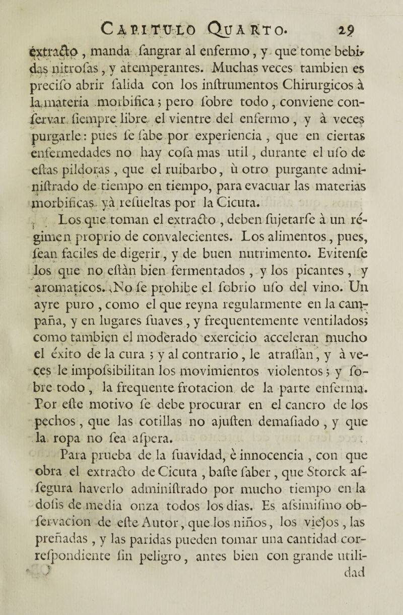 extrajo, manda fangrar al enfermo, y que tome bebir das nitro fas, y atemperantes. Muchas veces también es precifo abrir íalida con los inftrumentos Chirurgicos á la,-materia .morbífica 3 pero fobre todo, conviene con¬ servar. íiempre libre el vientre del enfermo, y á veces purgarle: pues fe labe por experiencia, que en ciertas enfermedades no hay cofa inas útil, durante el ufo de ellas pildoras, que el ruibarbo, u otro purgante admi- niílrado de.tiempo en tiempo, para evacuar las materias morbíficas., ya refueltas por la Cicuta* Los que toman el extrado , deben fujetarfe á un ré¬ gimen proprio de convalecientes. Los alimentos, pues, fean fáciles de digerir, y de buen nutrimento. Evitenfe los que no eftán bien fermentados, y los picantes , y aromáticos. nKo fe prohíbe el fobrio ufo del vino. U11 ayre puro , como el que reyna regularmente en la cam¬ paña, y en lugares fuaves , y frequentemente ventilados? como también el moderado exercicio acceleran mucho el éxito de la cura 3 y al contrario, le atraífan , y á ve¬ ces leimpofsibilitan los movimientos violentos; y fo- bre todo , la frequente frotación de la parte enferma. Por eñe motivo fe debe procurar en el cancro de los pechos, que las cotillas no ajuften demafiado , y que la ropa no fea afpera. Para prueba de la fuavidad, é innocencia , con que obra el extrado de Cicuta , bañe faber , que Storck af- fegura haverlo adminiftrado por mucho tiempo en la doíis de media onza todos los dias. Es afsimifmo ob- férvacion de eñe Autor, que los niños, los viejos , las preñadas , y las paridas pueden tomar una cantidad cor- reípondiente fin peligro, antes bien con grande utili¬ dad