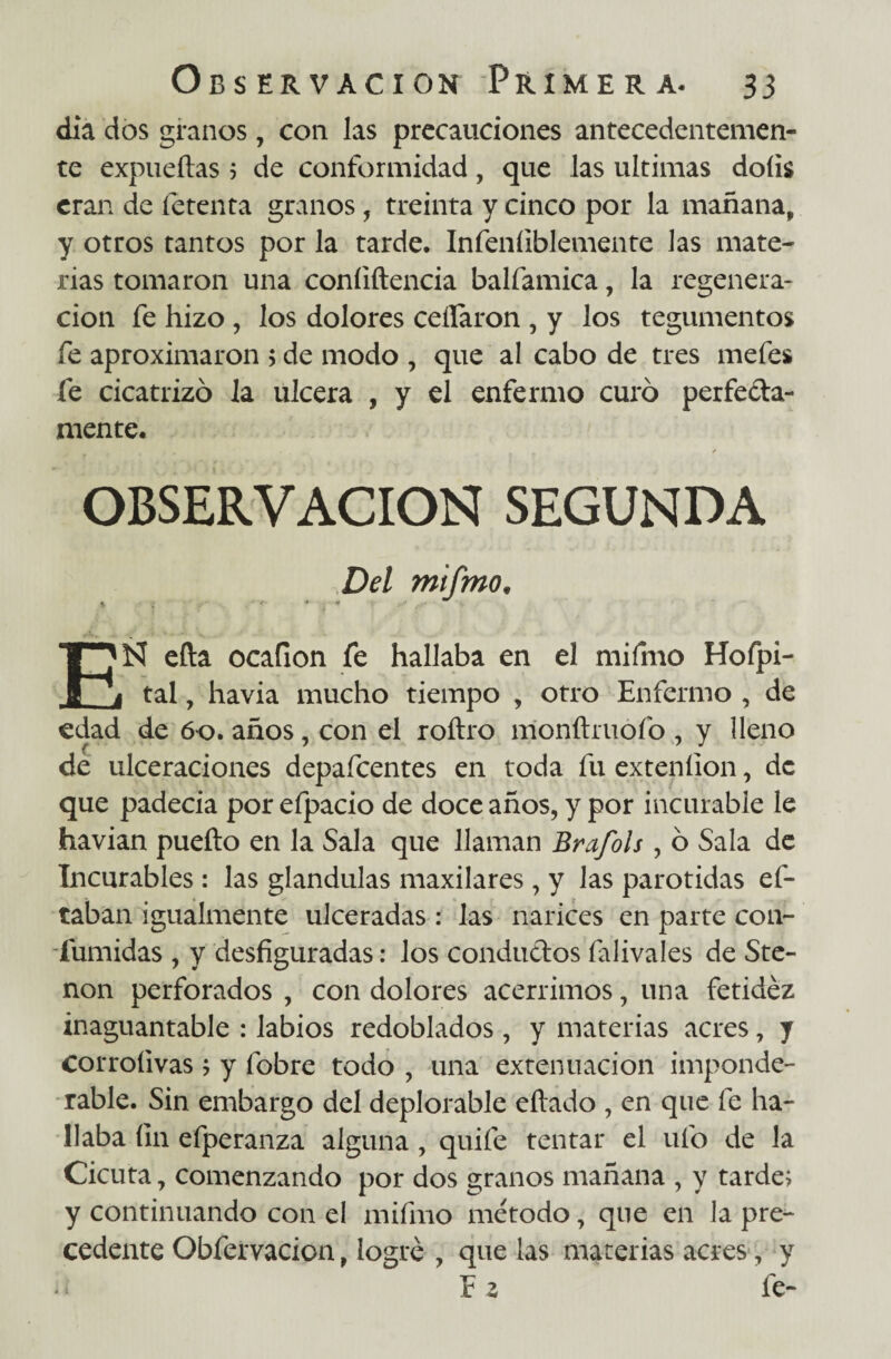 día dos granos , con las precauciones antecedentemen¬ te expueítas 5 de conformidad, que las ultimas doíis eran de íetenta granos, treinta y cinco por la mañana, y otros tantos por la tarde. Infeníiblemente Jas mate¬ rias tomaron una coníiftencia balfamica, la regenera¬ ción fe hizo , los dolores ceñaron , y los tegumentos fe aproximaron > de modo , que al cabo de tres mefes fe cicatrizó la ulcera , y el enfermo curó perfecta¬ mente. OBSERVACION SEGUNDA Del mifmo, \ <■- • . « ■ EÑ efta ocafion fe hallaba en el mifmo Hofpi- tal, havia mucho tiempo , otro Enfermo , de edad de 60. años, con el roítro monítruofo , y Heno de ulceraciones depafeentes en toda fu extenílon, de que padecía por efpacio de doce años, y por incurable le havian pueíto en la Sala que llaman Brafols, ó Sala de Incurables : las glándulas maxilares, y las parótidas ef- taban igualmente ulceradas: las narices en parte con- fumidas , y desfiguradas: los conductos falivales de Ste- non perforados , con dolores acérrimos, una fetidez inaguantable : labios redoblados, y materias acres, y Corroíivas ; y fobre todo , una extenuación imponde¬ rable. Sin embargo del deplorable eítado , en que fe ha¬ llaba fin efperanza alguna, quife tentar el ufo de la Cicuta, comenzando por dos granos mañana , y tarde; y continuando con el mifmo método, que en la pre¬ cedente Obfervacion, logré , que las materias acres, y E z fe-