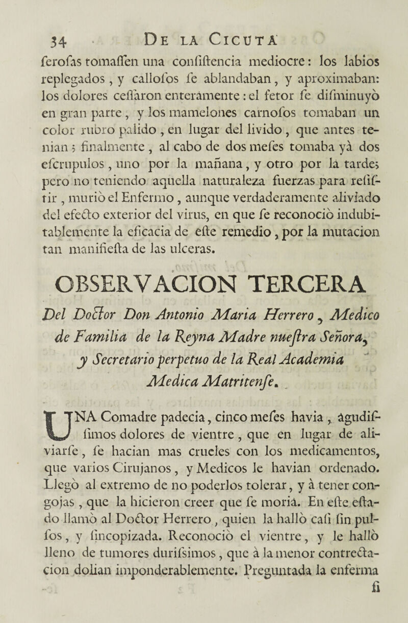 ferofas tomaíTen una confiftencia mediocre: los labios replegados , y callólos fe ablandaban, y aproximaban: los dolores ceñaron enteramente : el fetor fe difminuyó en gran parte , y los mamelones carnofos tomaban un color rubro pálido , en lugar del livido , que antes te¬ nían ? finalmente , al cabo de dos mefes tomaba ya dos efcrupulos , uno por la mañana, y otro por lá tardes pero no teniendo aquella naturaleza fuerzas para refií- tir , murió el Enfermo , aunque verdaderamente aliviado del efe&o exterior del virus, en que fe reconoció indubi¬ tablemente la eficacia de eñe remedio, por la mutación tan manifiefta de las ulceras. OBSERVACION TERCERA Del Doctor Don Antonio Alaria Herrero y Aíedico de Familia de la Reyna Aladre nueftra Señora5 y Secretario perpetuo de la Real Academia Aíedica Alatritenfe* UNA Comadre padecía, cinco mefes havia , águdif- limos dolores de vientre , que en lugar de ali- viarfe, fe hacían mas crueles con los medicamentos, que varios Cirujanos , y Médicos le havian ordenado. Llegó al extremo de no poderlos tolerar, y á tener con¬ gojas , que la hicieron creer que fe moría. En eñe efia- do llamó al Dottor Herrero , quien la halló cali fin pul¬ ios , y íincopizada. Reconoció el vientre, y le halló lleno de tumores durifsimos, que á la menor contrefta- cion dolían imponderablemente. Preguntada la enferma fi