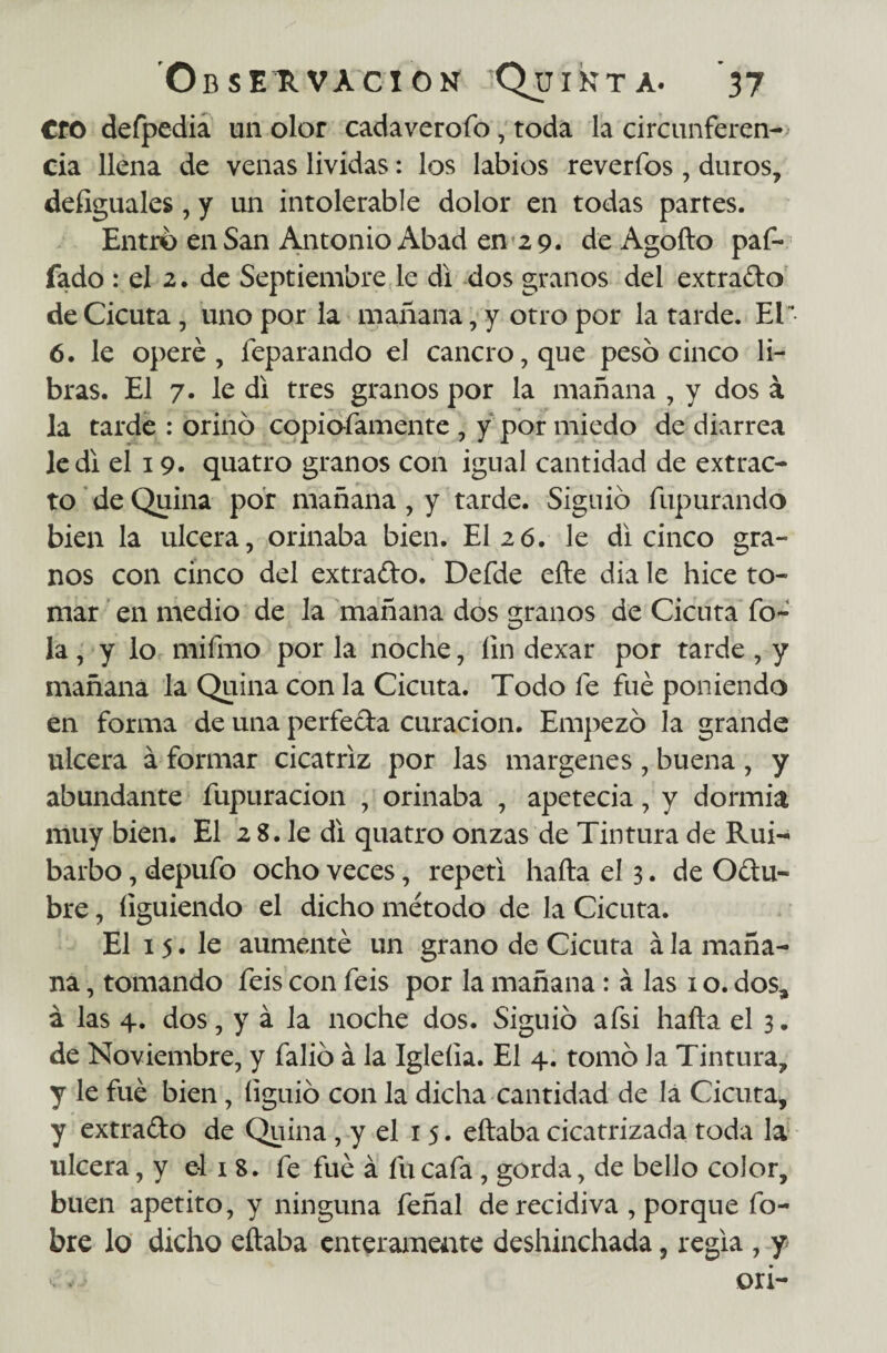 CfO defpedia un olor cadaverofo, toda la circunferen-> cia llena de venas lívidas: los labios reveríbs , duros, deíiguales, y un intolerable dolor en todas partes. Entro en San Antonio Abad en 2 9. de Agofto paf- fado : el 2. de Septiembre le di dos granos del extrado de Cicuta, uno por la mañana, y otro por la tarde. El 6. le operé, feparando el cancro, que peso cinco li¬ bras. El 7. le di tres granos por la mañana , y dos á la tarde : orino copioíamente , y por miedo de diarrea le di el 19. quatro granos con igual cantidad de extrac¬ to de Quina por mañana, y tarde. Siguió fupurando bien la ulcera, orinaba bien. El 26. le di cinco gra¬ nos con cinco del extrado. Defde efte dia le hice to¬ mar en medio de la mañana dos granos de Cicuta To¬ la , y lo mifmo por la noche, íin dexar por tarde , y mañana la Quina con la Cicuta. Todo Te fue poniendo en forma de una perfeda curación. Empezó la grande ulcera á formar cicatriz por las margenes , buena , y abundante fupuracion , orinaba , apetecía, y dormía muy bien. El 2 8. le di quatro onzas de Tintura de Rui¬ barbo , depuTo ocho veces, repeti hafta eí 3. de Odu- bre, íiguiendo el dicho método de la Cicuta. El 15. le aumenté un grano de Cicuta á la maña¬ na , tomando Teis con Teis por la mañana: á las 1 o. dos* á las 4. dos, y á la noche dos. Siguió afsi hafta el 3. de Noviembre, y Talió á la Igleíla. El 4. tomó Ja Tintura, y le fué bien , íiguió con la dicha cantidad de la Cicuta, y extrado de Quina, y el 15. eftaba cicatrizada toda la ulcera, y el 1 8. Te fué á fu cafa, gorda, de bello color, buen apetito, y ninguna Teñal de recidiva , porque fo- bre lo dicho eftaba enteramente deshinchada, regia , y