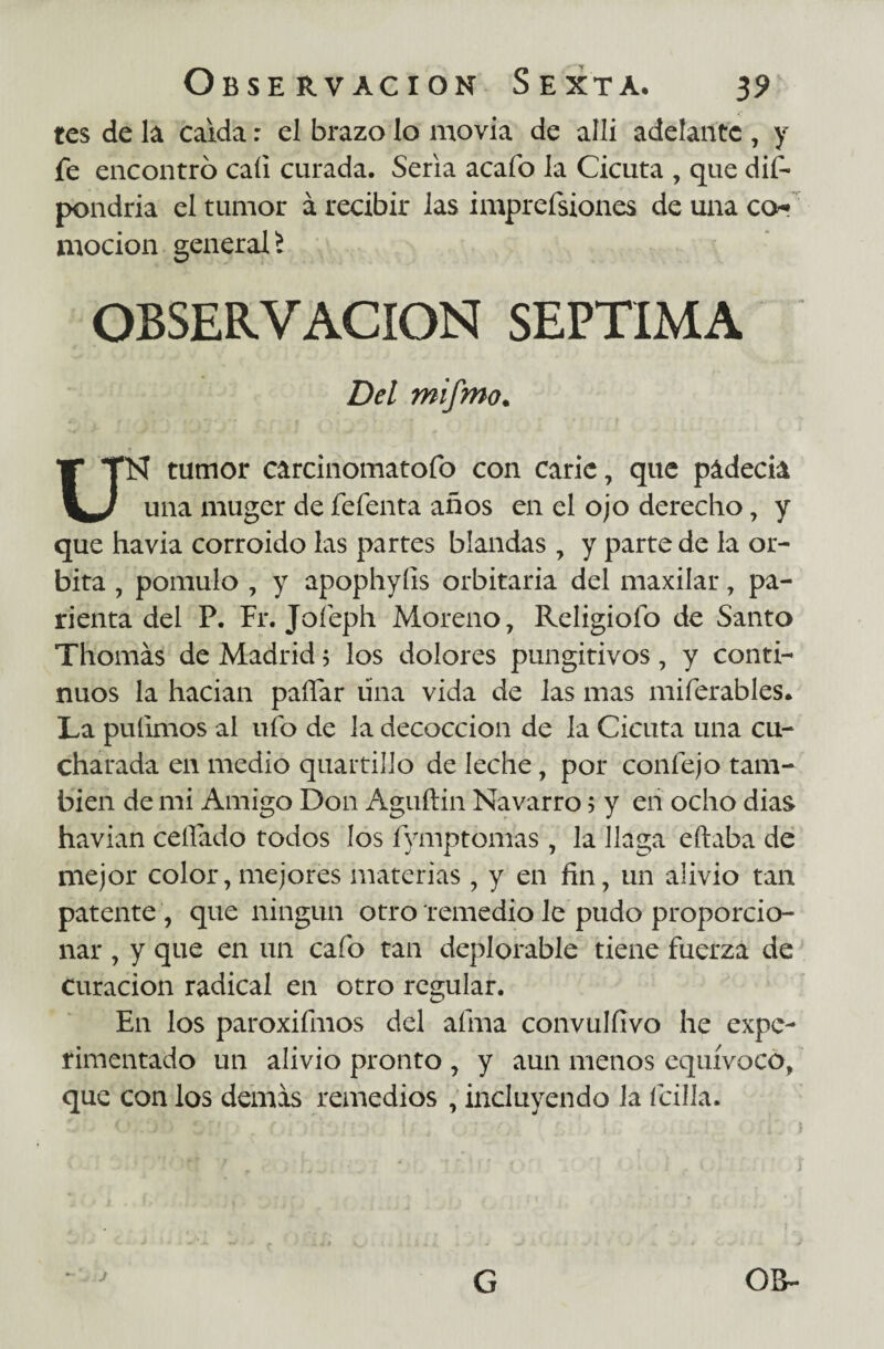 tes de la caída: el brazo lo movía de allí adelante , y fe encontró caí! curada. Seria acafo la Cicuta , que dif- pondría el tumor á recibir las imprefsiones de una co¬ modón general £ OBSERVACION SEPTIMA Del mifmo. UN tumor carcinomatofo con carie, que padecía una muger de fefenta años en el ojo derecho, y que havia corroído las partes blandas , y parte de la ór¬ bita , pomulo , y apophyíis orbitaria del maxilar, pa- rienta del P. Fr. Joíeph Moreno, Reíigiofo de Santo Thomás de Madrid 5 los dolores pungitivos, y conti¬ nuos la hacían paífar lina vida de las mas miferables. La pulimos al ufo de la decocción de la Cicuta una cu¬ charada en medio quartillo de leche, por confejo tam¬ bién de mi Amigo Don Aguftin Navarro 5 y en ocho dias havian ceñado todos los fymptomas , la llaga eftaba de mejor color, mejores materias , y en fin, un alivio tan patente , que ningún otro remedio le pudo proporcio¬ nar , y que en un cafo tan deplorable tiene fuerza de curación radical en otro regular. En los paroxifmos del afina convulfivo he expe¬ rimentado un alivio pronto , y aun menos equívoco, que con los demas remedios , incluyendo la (cilla. G OB-