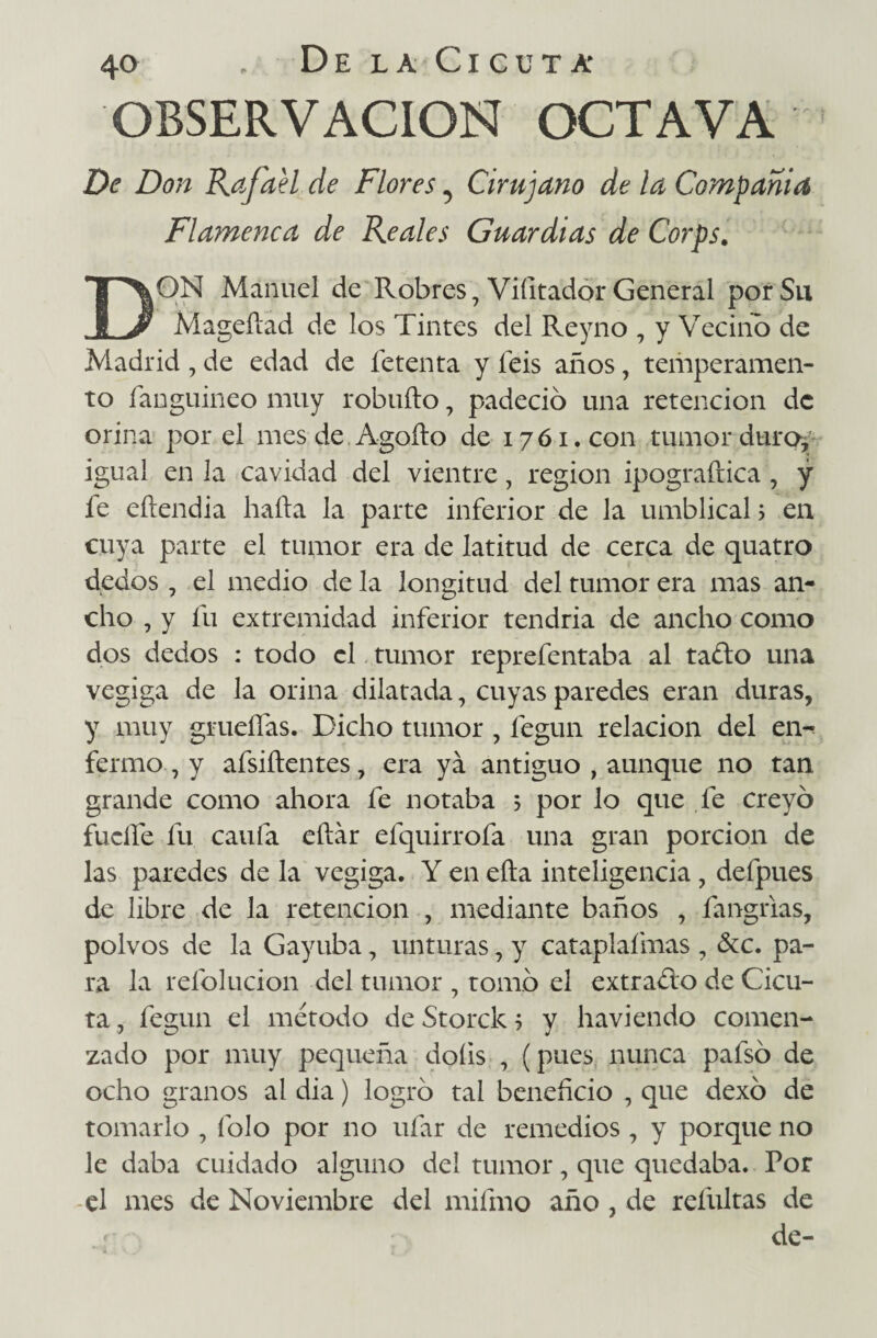 OBSERVACION OCTAVA De Don Rafael de Flores 5 Cirujano de la Compañía Fla?nenca de Reales Guardias de Corps. DON Manuel de Robres, Viíitador General por Su Mageííad de los Tintes del Reyno , y Vecino de Madrid , de edad de Tetenta y íeis años, temperamen¬ to fanguineo muy robufto, padeció una retención de orina por el mes de. Agüito de 1761.0011 tumor dtirof igual en la cavidad del vientre, región ipograítica , y fe eítendía hada la parte inferior de la umblical 5 en cuya parte el tumor era de latitud de cerca de quatro dedos , el medio de la longitud del tumor era mas an¬ cho , y fu extremidad inferior tendria de ancho como dos dedos : todo el tumor reprefentaba al tafto una vegiga de la orina dilatada, cuyas paredes eran duras, y muy grueífas. Dicho tumor , fegun relación del en¬ fermo , y afsiítentes, era ya antiguo , aunque no tan, grande como ahora fe notaba 5 por lo que fe creyó fucile fu caufa eftár efquirrofa una gran porción de las paredes de la vegiga. Y en eíta inteligencia, defpues de libre de la retención , mediante baños , fangrias, polvos de la Gayuba, unturas, y cataplafmas , &c. pa¬ ra la refolucion del tumor , tomó el extracto de Cicu¬ ta , fegun el método de Storck ? y haviendo comen¬ zado por muy pequeña doíis , (pues nunca pafsó de ocho granos al dia) logró tai beneñcio , que dexó de tomarlo , Tolo por no ufar de remedios , y porque no le daba cuidado alguno del tumor, que quedaba. Por el mes de Noviembre del miífno año , de refultas de de-