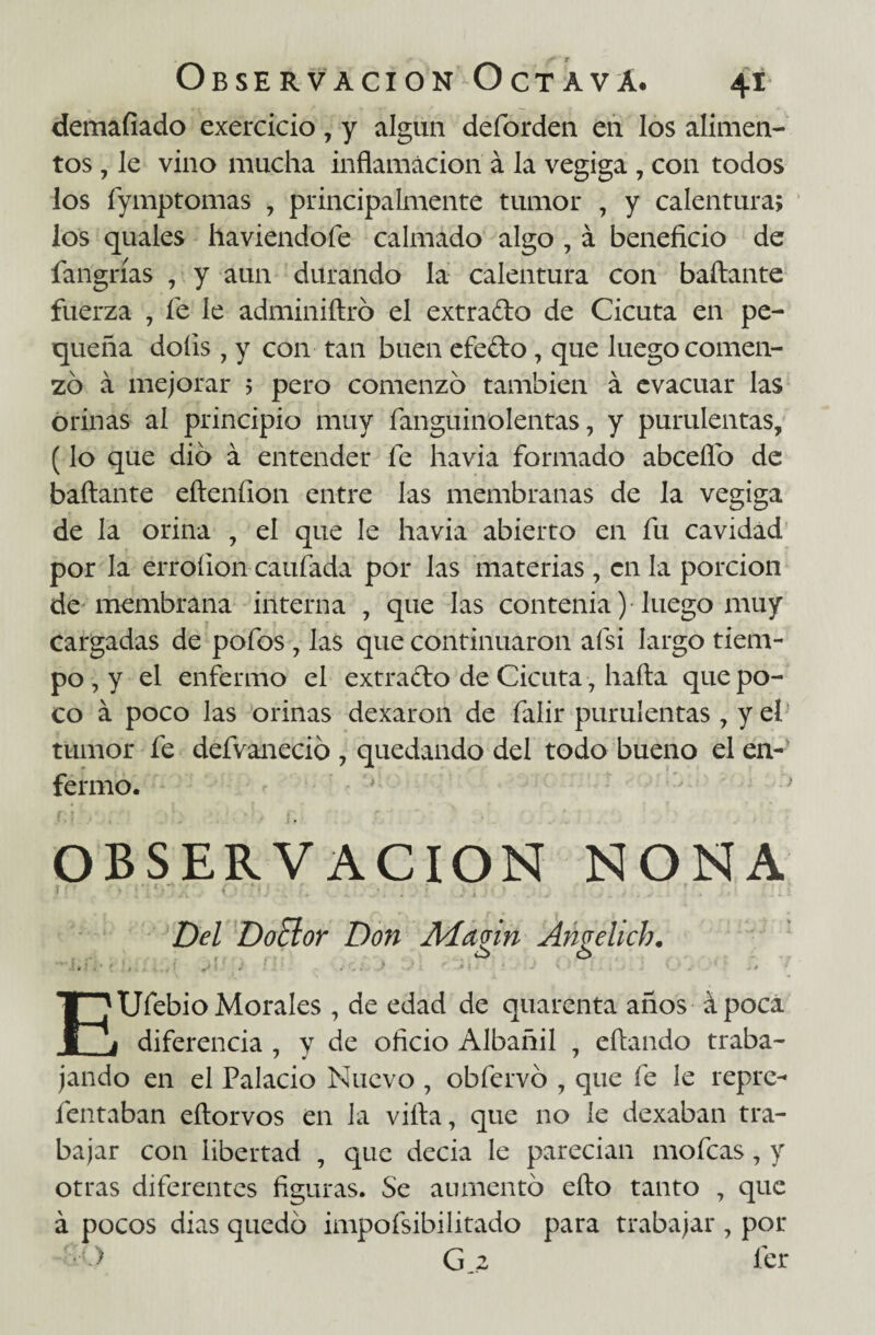 demafíado exercicio, y algún deforden en los alimen¬ tos , le vino mucha inflamación á la vegiga , con todos los fymptomas , principalmente tumor , y calentura; ios quales haviendoíe calmado algo , á beneficio de fangrías , y aun durando la calentura con bailante fuerza , fe le adminiílró el extrado de Cicuta en pe¬ queña doíis , y con tan buen efedo, que luego comen¬ zó á mejorar ; pero comenzó también á evacuar las orinas al principio muy fanguinolentas, y purulentas, (lo que dio á entender fe havia formado abceflb de bañante eílenfion entre las membranas de la vegiga de la orina , el que le havia abierto en fu cavidad por la erroílon caufada por las materias , en la porción de membrana interna , que las contenia )• luego muy cargadas de pofos , las que continuaron afsi largo tiem¬ po , y el enfermo el extrado de Cicuta , hada que po¬ co á poco las orinas dexaron de falir purulentas , y el tumor fe defvaneció , quedando del todo bueno el en¬ fermo. OBSERVACION NONA Del DoEíor Don Aíagin Angelich. . . .. EUfebio Morales , de edad de quarenta años ápoca diferencia , y de oficio Albañil , eílando traba¬ jando en el Palacio Nuevo , obfervó , que fe le repre- fentaban eftorvos en Ja villa, que no le dexaban tra¬ bajar con libertad , que decia le parecían mofeas, y otras diferentes figuras. Se aumentó ello tanto , que á pocos dias quedó impofsibilitado para trabajar , por > Gji fer