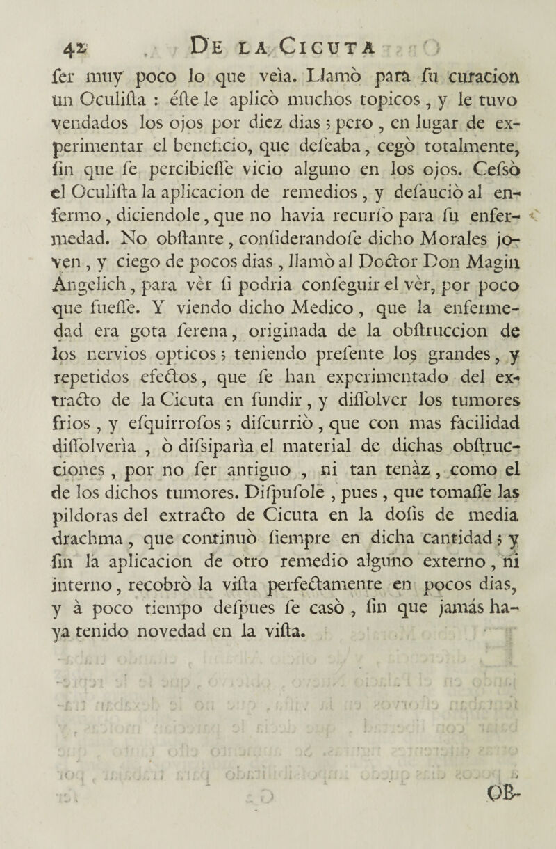 fer muy poco lo que veía. Llamó partí fu curación un Oculifta : eñe le aplicó muchos tópicos , y le tuvo vendados los ojos por diez dias 5 pero , en lugar de ex¬ perimentar el beneficio, que defeaba, cegó totalmente, fin que fe percibiefle vicio alguno en los ojos. Cefsó el Oculiña la aplicación de remedios , y defaució al en- fermo , diciendole, que no havia recurío para fu enfer¬ medad. No obñante , coníiderandoíe dicho Morales jo¬ ven , y ciego de pocos dias , llamó al Doctor Don Magín Ángelich, para ver íi podría coníeguir el ver, por poco que fueífe. Y viendo dicho Medico, que la enferme¬ dad era gota ferena, originada de la obftruccion de los nervios Opticos ? teniendo prefente lo$ grandes, y repetidos efedos, que fe han experimentado del ex¬ trado de la Cicuta en fundir, y diífolver los tumores fríos , y efquirrofos 5 difcurrió, que con mas facilidad diífolveria , ó difsiparia el material de dichas obftruc- ciones, por no fer antiguo , ni tan tenaz , como el de los dichos tumores. Difpufole , pues , que tomaííe las pildoras del extrado de Cicuta en la doíis de media drachma, que continuó íiempre en dicha cantidad 3 y fin la aplicación de otro remedio alguno externo, ni interno, recobró la viña perfedamente en pocos dias, y á poco tiempo defpues fe casó , fin que jamás ha¬ ya tenido novedad en la viña.