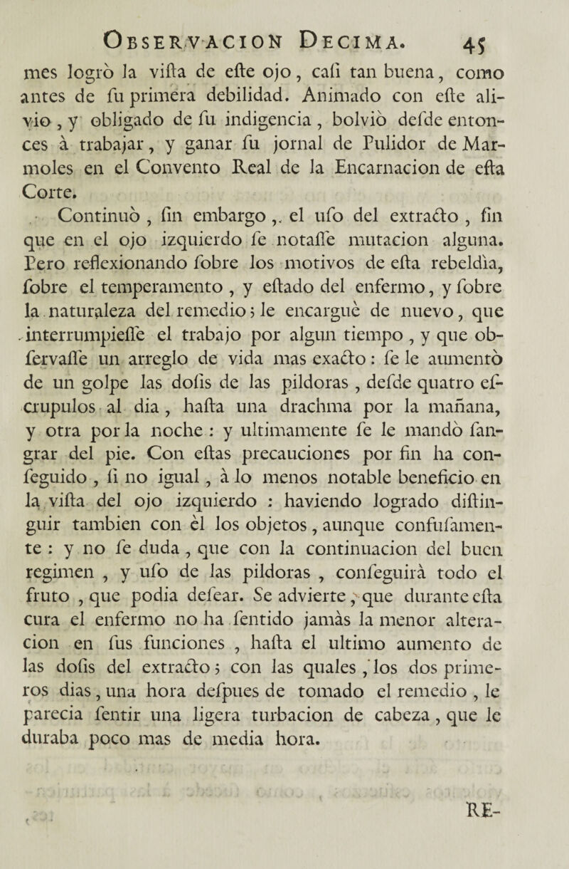 mes logro Ja vifta de efte ojo, cafi tan buena, como antes de fu primera debilidad. Animado con efte ali¬ vio , y obligado de fu indigencia , bolvió defde enton¬ ces a trabajar, y ganar fu jornal de Pulidor de Mar¬ moles en el Convento Real de la Encarnación de efta Corte. Continuo , fin embargo v el ufo del extracto , fin que en el ojo izquierdo fe notaífe mutación alguna. Pero reflexionando fobre los motivos de efta rebeldía, fobre el temperamento , y eftado del enfermo, y fobre la naturaleza del remedio3 le encargué de nuevo, que . interrumpieílé el trabajo por algún tiempo , y que ob- fervaífe un arredo de vida mas exaéto: fe le aumentó de un golpe las doíis de las pildoras , defde quatro ef- crupulos al dia , hafta una drachma por la mañana, y otra por la noche : y últimamente fe le mandó fan- grar del pie. Con eftas precauciones por fin ha con- feguido , íi no igual, á lo menos notable beneficio en la vifta del ojo izquierdo ; haviendo logrado diftin- guir también con él los objetos, aunque confufamen- te : y no fe duda, que con la continuación del buen regimen , y ufo de las pildoras , confeguirá todo el fruto , que podia defear. Se advierte, que durante efta cura el enfermo no ha fentido jamás la menor altera¬ ción en fus funciones , hafta el ultimo aumento de las doíis del extracto ? con las quales ,'los dos prime¬ ros dias, una hora defpues de tomado el remedio , le parecia fentir una ligera turbación de cabeza, que le duraba poco mas de media hora. RE-